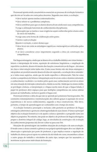 126
Perrenoud aponta ainda características essenciais ao processo de avaliação formativa
que devem ser levadas em conta pelos docentes. Segundo esse autor, a avaliação:
• deve incluir apenas tarefas contextualizadas;
• deve referir-se a problemas complexos;
• deve contribuir para que os alunos desenvolvam ainda mais suas competências;
• exige a utilização funcional de conhecimentos disciplinares;
• pressupõe que as tarefas e suas exigências sejam conhecidas pelos alunos antes
do início do trabalho;
• exige uma certa forma de colaboração entre pares;
• inclui a auto-avaliação.
Quanto à correção, o autor destaca que:
• deve levar em conta as estratégias cognitivas e metacognitivas utilizadas pelos
alunos;
• só deve considerar erros importantes segundo a ótica da construção das
competências.
Em língua estrangeira, ainda que se desenvolva o trabalho didático em várias frentes –
leitura e interpretação de textos, aquisição de estruturas lingüísticas, a ampliação do
repertório vocabular, desenvolvimento das funções comunicativas da língua – devemos
ter clara a inter-relação entre todas elas. Como essas frentes não são áreas estanques e
não podem ser produtivamente desenvolvidas em separado, a avaliação deve estender-
se a todos esses aspectos, ainda que de modo específico e diferenciado. Não há como
avaliar a competência de leitura e interpretação sem levar em conta o domínio estrutural,
o conhecimento vocabular e os modos pelos quais esse conhecimento servirá ao aluno
em uma situação de interação comunicativa, falada ou escrita. Ainda que no ensino médio
se privilegie a leitura, a interpretação e a língua escrita mais do que a língua falada, é
papel do professor abrir espaços para que múltiplas competências em outras esferas
possam ser trabalhadas, inclusive quanto à língua oral.
Perrenoud enfatiza a idéia de que não se aprende por patamares hierarquizados. Há
constantes remanejamentos e reestruturações dos saberes graças à aquisição de novas
experiências e de novos conhecimentos, segundo a ótica construtivista. Não deve,
portanto, o tempo de aprendizagem ser confundido com o tempo de ensino.
A avaliação formativa pressupõe a inclusão; cabe portanto ao professor de língua
estrangeira administrar e gerenciar a heterogeneidade de suas classes. O único e principal
objetivo da avaliação formativa é o de ajudar o aluno a aprender e a progredir rumo aos
objetivos propostos. No entanto, não pode ser objetivo do professor de língua estrangeira
propor o domínio integral do código; logo, as atividades de construção e de avaliação
do conhecimento propostas não devem voltar-se para esse fim.
Situações de aprendizagem são também situações de avaliação e de auto-avaliação.
O modo como o aluno constrói e gerencia sua própria aprendizagem deve ser objeto de
observação e apreciação por parte do professor, o que implica exercer a regulação do
trabalho do aluno e prover apoio no contexto da atividade em curso, encaminhar o aluno
a outro grupo de trabalho e atividades de outro tipo, sempre que for necessário, e
monitorar os percursos individuais de formação.
 