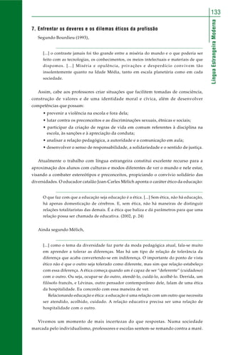 LínguaEstrangeiraModerna
133
7. Enfrentar os deveres e os dilemas éticos da profissão
Segundo Bourdieu (1993),
[...] o contraste jamais foi tão grande entre a miséria do mundo e o que poderia ser
feito com as tecnologias, os conhecimentos, os meios intelectuais e materiais de que
dispomos. [...] Miséria e opulência, privações e desperdício convivem tão
insolentemente quanto na Idade Média, tanto em escala planetária como em cada
sociedade.
Assim, cabe aos professores criar situações que facilitem tomadas de consciência,
construção de valores e de uma identidade moral e cívica, além de desenvolver
competências que possam:
• prevenir a violência na escola e fora dela;
• lutar contra os preconceitos e as discriminações sexuais, étnicas e sociais;
• participar da criação de regras de vida em comum referentes à disciplina na
escola, às sanções e à apreciação da conduta;
• analisar a relação pedagógica, a autoridade e a comunicação em aula;
• desenvolver o senso de responsabilidade, a solidariedade e o sentido de justiça.
Atualmente o trabalho com língua estrangeira constitui excelente recurso para a
aproximação dos alunos com culturas e modos diferentes de ver o mundo e nele estar,
visando a combater estereótipos e preconceitos, propiciando o convívio solidário das
diversidades. O educador catalão Joan-Carles Mèlich aponta o caráter ético da educação:
O que faz com que a educação seja educação é a ética. [...] Sem ética, não há educação,
há apenas domesticação de cérebros. E, sem ética, não há maneiras de distinguir
relações totalitaristas das demais. É a ética que baliza e dá parâmetros para que uma
relação possa ser chamada de educativa. (2002, p. 24)
Ainda segundo Mèlich,
[...] como o tema da diversidade faz parte da moda pedagógica atual, fala-se muito
em aprender a tolerar as diferenças. Mas há um tipo de relação de tolerância da
diferença que acaba convertendo-se em indiferença. O importante do ponto de vista
ético não é que o outro seja tolerado como diferente, mas sim que relação estabeleço
com essa diferença. A ética começa quando um é capaz de ser “deferente” (cuidadoso)
com o outro. Ou seja, ocupar-se do outro, atendê-lo, cuidá-lo, acolhê-lo. Derrida, um
filósofo francês, e Lévinas, outro pensador contemporâneo dele, falam de uma ética
da hospitalidade. Eu concordo com essa maneira de ver.
Relacionando educação e ética: a educação é uma relação com um outro que necessita
ser atendido, acolhido, cuidado. A relação educativa precisa ser uma relação de
hospitalidade com o outro.
Vivemos um momento de mais incertezas do que respostas. Numa sociedade
marcada pelo individualismo, professores e escolas sentem-se remando contra a maré.
 