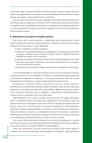 134
É necessário que os docentes tomem consciência dessa situação adversa de forma
lúcida, sem ingenuidade, e assumam suas responsabilidades, buscando não abarcar
aquelas que cabem a outros profissionais e entidades.
O que se requer dos professores são competências de análise, de descentralização,
de comunicação, de negociação. Otimismo e boa vontade não são pré-requisitos para
a solução de todos os problemas educacionais. A aquisição de competências docentes
é o que nos permitirá navegar, com relativa segurança, em meio às contradições de
nossos sistemas sociais.
8. Administrar sua própria formação contínua
Esta talvez seja a mais necessária e importante das competências a serem
desenvolvidas pelos docentes. Saber administrar a formação contínua é mais do que
simplesmente fazer cursos. É, principalmente:
• saber e explicitar as próprias práticas;
• estabelecer seu próprio balanço de competências e seu programa pessoal de
formação contínua (cursos, leituras, reflexão sobre as próprias práticas,
trabalho em equipe, auto-avaliação);
• negociar um projeto de formação comum com os colegas (equipe, escola, rede);
• participar de projetos educacionais da escola, interagindo com os colegas e
outros profissionais de apoio;
• participar da formação dos colegas, observando e aceitando ser observado.
A profissionalização do ofício de professor, bem como sua formação contínua,
requerem parceiros: as universidades, os sindicatos, as instituições educacionais onde
os professores trabalham, as empresas, a esfera governamental, além dos centros
independentes de formação e as associações profissionais de docentes.
O sucesso da formação contínua depende de recursos, tempo, estatutos,
orientações e do estabelecimento de prioridades. Depende, enfim, de uma elaboração
cooperativa, que requer uma discussão compartilhada sobre a formação, de modo a
evitar “decidir na incerteza e agir na urgência”, síntese feita por Perrenoud sobre a
situação em que o professor exerce seu ofício hoje.
Especificamente, não se pode conceber que professores de Língua Estrangeira
assim se autodenominem sem dominarem amplamente sua disciplina, tanto nos
aspectos relativos à linguagem escrita como à falada. E mesmo que nossas aulas não
devam centrar-se exclusivamente no domínio gramatical e metalingüístico,
precisamos conhecer profundamente os conceitos e usos do idioma que ensinamos.
Além de conhecer e estudar os fundamentos teóricos da disciplina, o professor
também precisa conhecer os aspectos lingüísticos referentes à fonologia, à literatura
e às características culturais dos países em que o idioma é falado.
Para suprir falhas porventura advindas de seu curso de graduação, o docente
deve buscar aprimorar seus conhecimentos técnicos específicos, bem como atualizar-
se em relação aos novos padrões didáticos e metodológicos.
Todos nós, professores, devemos aproveitar iniciativas das esferas federal e
estadual –cursos de especialização, aprimoramento e reciclagem – para aperfeiçoar
 