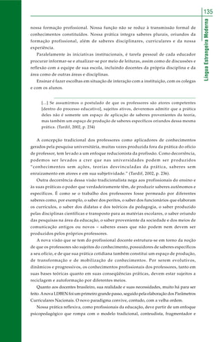 LínguaEstrangeiraModerna
135
nossa formação profissional. Nossa função não se reduz à transmissão formal de
conhecimentos constituídos. Nossa prática integra saberes plurais, oriundos da
formação profissional, além de saberes disciplinares, curriculares e da nossa
experiência.
Paralelamente às iniciativas institucionais, é tarefa pessoal de cada educador
procurar informar-se e atualizar-se por meio de leituras, assim como de discussões e
reflexão com a equipe de sua escola, incluindo docentes da própria disciplina e da
área como de outras áreas e disciplinas.
Ensinar é fazer escolhas em situação de interação com a instituição, com os colegas
e com os alunos.
[...] Se assumirmos o postulado de que os professores são atores competentes
[dentro do processo educativo], sujeitos ativos, deveremos admitir que a prática
deles não é somente um espaço de aplicação de saberes provenientes da teoria,
mas também um espaço de produção de saberes específicos oriundos dessa mesma
prática. (Tardif, 2002, p. 234)
A concepção tradicional dos professores como aplicadores de conhecimentos
gerados pela pesquisa universitária, muitas vezes produzida fora da prática do ofício
de professor, tem levado a um enfoque reducionista da profissão. Como decorrência,
podemos ser levados a crer que nas universidades podem ser produzidos
“conhecimentos sem ações, teorias desvinculadas da prática, saberes sem
enraizamento em atores e em sua subjetividade.” (Tardif, 2002, p. 236).
Outra decorrência dessa visão tradicionalista nega aos profissionais do ensino e
às suas práticas o poder que verdadeiramente têm, de produzir saberes autônomos e
específicos. É como se o trabalho dos professores fosse permeado por diferentes
saberes como, por exemplo, o saber dos peritos, o saber dos funcionários que elaboram
os currículos, o saber dos didatas e dos teóricos da pedagogia, o saber produzido
pelas disciplinas científicas e transposto para as matérias escolares, o saber oriundo
das pesquisas na área da educação, o saber proveniente da sociedade e dos meios de
comunicação antigos ou novos – saberes esses que não podem nem devem ser
produzidos pelos próprios professores.
A nova visão que se tem do profissional docente estrutura-se em torno da noção
de que os professores são sujeitos do conhecimento, possuidores de saberes específicos
a seu ofício, e de que sua prática cotidiana também constitui um espaço de produção,
de transformação e de mobilização de conhecimentos. Por serem evolutivos,
dinâmicos e progressivos, os conhecimentos profissionais dos professores, tanto em
suas bases teóricas quanto em suas conseqüências práticas, devem estar sujeitos a
reciclagem e autoformação por diferentes meios.
Quanto aos docentes brasileiro, sua realidade e suas necessidades, muito há para ser
feito. Anova LDBEN foi um primeiro grande passo, seguido pela elaboração dos Parâmetros
Curriculares Nacionais. O novo paradigma convive, contudo, com a velha ordem.
Nossa prática reflexiva, como profissionais da educação, deve partir de um enfoque
psicopedagógico que rompa com o modelo tradicional, conteudista, fragmentador e
 