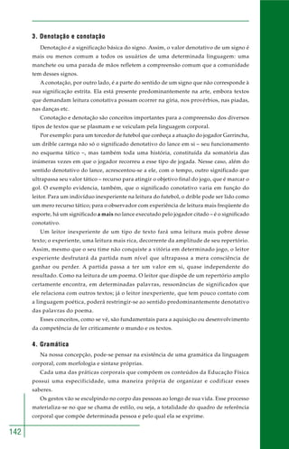 142
3. Denotação e conotação
Denotação é a significação básica do signo. Assim, o valor denotativo de um signo é
mais ou menos comum a todos os usuários de uma determinada linguagem: uma
manchete ou uma parada de mãos refletem a compreensão comum que a comunidade
tem desses signos.
A conotação, por outro lado, é a parte do sentido de um signo que não corresponde à
sua significação estrita. Ela está presente predominantemente na arte, embora textos
que demandam leitura conotativa possam ocorrer na gíria, nos provérbios, nas piadas,
nas danças etc.
Conotação e denotação são conceitos importantes para a compreensão dos diversos
tipos de textos que se plasmam e se veiculam pela linguagem corporal.
Por exemplo: para um torcedor de futebol que conheça a atuação do jogador Garrincha,
um drible carrega não só o significado denotativo do lance em si – seu funcionamento
no esquema tático –, mas também toda uma história, constituída da somatória das
inúmeras vezes em que o jogador recorreu a esse tipo de jogada. Nesse caso, além do
sentido denotativo do lance, acrescentou-se a ele, com o tempo, outro significado que
ultrapassa seu valor tático – recurso para atingir o objetivo final do jogo, que é marcar o
gol. O exemplo evidencia, também, que o significado conotativo varia em função do
leitor. Para um indivíduo inexperiente na leitura do futebol, o drible pode ser lido como
um mero recurso tático; para o observador com experiência de leitura mais freqüente do
esporte, há um significado a mais no lance executado pelo jogador citado – é o significado
conotativo.
Um leitor inexperiente de um tipo de texto fará uma leitura mais pobre desse
texto; o experiente, uma leitura mais rica, decorrente da amplitude de seu repertório.
Assim, mesmo que o seu time não conquiste a vitória em determinado jogo, o leitor
experiente desfrutará da partida num nível que ultrapassa a mera consciência de
ganhar ou perder. A partida passa a ter um valor em si, quase independente do
resultado. Como na leitura de um poema. O leitor que dispõe de um repertório amplo
certamente encontra, em determinadas palavras, ressonâncias de significados que
ele relaciona com outros textos; já o leitor inexperiente, que tem pouco contato com
a linguagem poética, poderá restringir-se ao sentido predominantemente denotativo
das palavras do poema.
Esses conceitos, como se vê, são fundamentais para a aquisição ou desenvolvimento
da competência de ler criticamente o mundo e os textos.
4. Gramática
Na nossa concepção, pode-se pensar na existência de uma gramática da linguagem
corporal, com morfologia e sintaxe próprias.
Cada uma das práticas corporais que compõem os conteúdos da Educação Física
possui uma especificidade, uma maneira própria de organizar e codificar esses
saberes.
Os gestos vão se esculpindo no corpo das pessoas ao longo de sua vida. Esse processo
materializa-se no que se chama de estilo, ou seja, a totalidade do quadro de referência
corporal que compõe determinada pessoa e pelo qual ela se exprime.
 