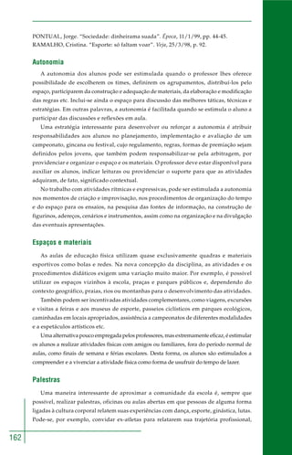 162
PONTUAL, Jorge. “Sociedade: dinheirama suada”. Época, 11/1/99, pp. 44-45.
RAMALHO, Cristina. “Esporte: só faltam voar”. Veja, 25/3/98, p. 92.
Autonomia
A autonomia dos alunos pode ser estimulada quando o professor lhes oferece
possibilidade de escolherem os times, definirem os agrupamentos, distribuí-los pelo
espaço, participarem da construção e adequação de materiais, da elaboração e modificação
das regras etc. Inclui-se ainda o espaço para discussão das melhores táticas, técnicas e
estratégias. Em outras palavras, a autonomia é facilitada quando se estimula o aluno a
participar das discussões e reflexões em aula.
Uma estratégia interessante para desenvolver ou reforçar a autonomia é atribuir
responsabilidades aos alunos no planejamento, implementação e avaliação de um
campeonato, gincana ou festival, cujo regulamento, regras, formas de premiação sejam
definidos pelos jovens, que também podem responsabilizar-se pela arbitragem, por
providenciar e organizar o espaço e os materiais. O professor deve estar disponível para
auxiliar os alunos, indicar leituras ou providenciar o suporte para que as atividades
adquiram, de fato, significado contextual.
No trabalho com atividades rítmicas e expressivas, pode ser estimulada a autonomia
nos momentos de criação e improvisação, nos procedimentos de organização do tempo
e do espaço para os ensaios, na pesquisa das fontes de informação, na construção de
figurinos, adereços, cenários e instrumentos, assim como na organização e na divulgação
das eventuais apresentações.
Espaços e materiais
As aulas de educação física utilizam quase exclusivamente quadras e materiais
esportivos como bolas e redes. Na nova concepção da disciplina, as atividades e os
procedimentos didáticos exigem uma variação muito maior. Por exemplo, é possível
utilizar os espaços vizinhos à escola, praças e parques públicos e, dependendo do
contexto geográfico, praias, rios ou montanhas para o desenvolvimento das atividades.
Também podem ser incentivadas atividades complementares, como viagens, excursões
e visitas a feiras e aos museus de esporte, passeios ciclísticos em parques ecológicos,
caminhadas em locais apropriados, assistência a campeonatos de diferentes modalidades
e a espetáculos artísticos etc.
Uma alternativa pouco empregada pelos professores, mas extremamente eficaz, é estimular
os alunos a realizar atividades físicas com amigos ou familiares, fora do período normal de
aulas, como finais de semana e férias escolares. Desta forma, os alunos são estimulados a
compreender e a vivenciar a atividade física como forma de usufruir do tempo de lazer.
Palestras
Uma maneira interessante de aproximar a comunidade da escola é, sempre que
possível, realizar palestras, oficinas ou aulas abertas em que pessoas de alguma forma
ligadas à cultura corporal relatem suas experiências com dança, esporte, ginástica, lutas.
Pode-se, por exemplo, convidar ex-atletas para relatarem sua trajetória profissional,
 