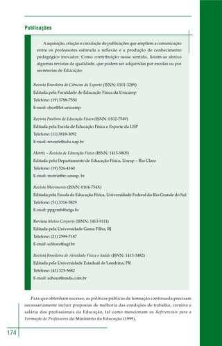 174
Publicações
Aaquisição, criação e circulação de publicações que ampliem a comunicação
entre os professores estimula a reflexão e a produção de conhecimento
pedagógico inovador. Como contribuição nesse sentido, listam-se abaixo
algumas revistas de qualidade, que podem ser adquiridas por escolas ou por
secretarias de Educação:
Revista Brasileira de Ciências do Esporte (ISNN: 0101-3289)
Editada pela Faculdade de Educação Física da Unicamp
Telefone: (19) 3788-7550
E-mail: cbce@fef.unicamp
Revista Paulista de Educação Física (ISNN: 0102-7549)
Editada pela Escola de Educação Física e Esporte da USP
Telefone: (11) 3818-3092
E-mail: reveefe@edu.usp.br
Motriz – Revista de Educação Física (ISNN: 1415-9805)
Editada pelo Departamento de Educação Física, Unesp – Rio Claro
Telefone: (19) 526-4160
E-mail: motriz@rc.unesp. br
Revista Movimento (ISNN: 0104-754X)
Editada pela Escola de Educação Física, Universidade Federal do Rio Grande do Sul
Telefone: (51) 3316-5829
E-mail: ppgcmh@ufgs.br
Revista Motus Corporis (ISNN: 1413-9111)
Editada pela Universidade Gama Filho, RJ
Telefone: (21) 2599-7187
E-mail: editora@ugf.br
Revista Brasileira de Atividade Física e Saúde (ISNN: 1413-3482)
Editada pela Universidade Estadual de Londrina, PR
Telefone: (43) 323-5682
E-mail: achour@onda.com.br
Para que obtenham sucesso, as políticas públicas de formação continuada precisam
necessariamente incluir propostas de melhoria das condições de trabalho, carreira e
salário dos profissionais da Educação, tal como mencionam os Referenciais para a
Formação de Professores do Ministério da Educação (1999).
 