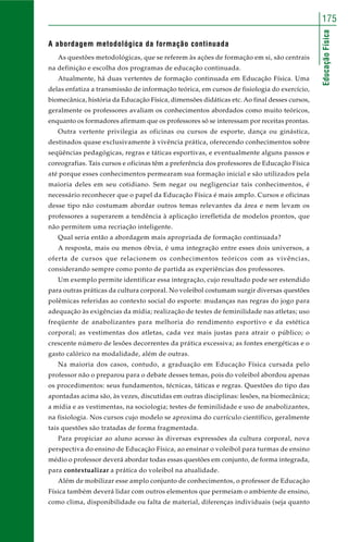 EducaçãoFísica
175
A abordagem metodológica da formação continuada
As questões metodológicas, que se referem às ações de formação em si, são centrais
na definição e escolha dos programas de educação continuada.
Atualmente, há duas vertentes de formação continuada em Educação Física. Uma
delas enfatiza a transmissão de informação teórica, em cursos de fisiologia do exercício,
biomecânica, história da Educação Física, dimensões didáticas etc. Ao final desses cursos,
geralmente os professores avaliam os conhecimentos abordados como muito teóricos,
enquanto os formadores afirmam que os professores só se interessam por receitas prontas.
Outra vertente privilegia as oficinas ou cursos de esporte, dança ou ginástica,
destinados quase exclusivamente à vivência prática, oferecendo conhecimentos sobre
seqüências pedagógicas, regras e táticas esportivas, e eventualmente alguns passos e
coreografias. Tais cursos e oficinas têm a preferência dos professores de Educação Física
até porque esses conhecimentos permearam sua formação inicial e são utilizados pela
maioria deles em seu cotidiano. Sem negar ou negligenciar tais conhecimentos, é
necessário reconhecer que o papel da Educação Física é mais amplo. Cursos e oficinas
desse tipo não costumam abordar outros temas relevantes da área e nem levam os
professores a superarem a tendência à aplicação irrefletida de modelos prontos, que
não permitem uma recriação inteligente.
Qual seria então a abordagem mais apropriada de formação continuada?
A resposta, mais ou menos óbvia, é uma integração entre esses dois universos, a
oferta de cursos que relacionem os conhecimentos teóricos com as vivências,
considerando sempre como ponto de partida as experiências dos professores.
Um exemplo permite identificar essa integração, cujo resultado pode ser estendido
para outras práticas da cultura corporal. No voleibol costumam surgir diversas questões
polêmicas referidas ao contexto social do esporte: mudanças nas regras do jogo para
adequação às exigências da mídia; realização de testes de feminilidade nas atletas; uso
freqüente de anabolizantes para melhoria do rendimento esportivo e da estética
corporal; as vestimentas dos atletas, cada vez mais justas para atrair o público; o
crescente número de lesões decorrentes da prática excessiva; as fontes energéticas e o
gasto calórico na modalidade, além de outras.
Na maioria dos casos, contudo, a graduação em Educação Física cursada pelo
professor não o preparou para o debate desses temas, pois do voleibol abordou apenas
os procedimentos: seus fundamentos, técnicas, táticas e regras. Questões do tipo das
apontadas acima são, às vezes, discutidas em outras disciplinas: lesões, na biomecânica;
a mídia e as vestimentas, na sociologia; testes de feminilidade e uso de anabolizantes,
na fisiologia. Nos cursos cujo modelo se aproxima do currículo científico, geralmente
tais questões são tratadas de forma fragmentada.
Para propiciar ao aluno acesso às diversas expressões da cultura corporal, nova
perspectiva do ensino de Educação Física, ao ensinar o voleibol para turmas de ensino
médio o professor deverá abordar todas essas questões em conjunto, de forma integrada,
para contextualizar a prática do voleibol na atualidade.
Além de mobilizar esse amplo conjunto de conhecimentos, o professor de Educação
Física também deverá lidar com outros elementos que permeiam o ambiente de ensino,
como clima, disponibilidade ou falta de material, diferenças individuais (seja quanto
 