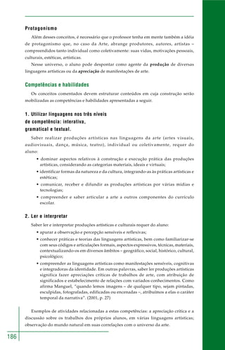 186
Protagonismo
Além desses conceitos, é necessário que o professor tenha em mente também a idéia
de protagonismo que, no caso da Arte, abrange produtores, autores, artistas –
compreendidos tanto individual como coletivamente: suas vidas, motivações pessoais,
culturais, estéticas, artísticas.
Nesse universo, o aluno pode despontar como agente da produção de diversas
linguagens artísticas ou da apreciação de manifestações de arte.
Competências e habilidades
Os conceitos comentados devem estruturar conteúdos em cuja construção serão
mobilizadas as competências e habilidades apresentadas a seguir.
1. Utilizar linguagens nos três níveis
de competência: interativa,
gramatical e textual.
Saber realizar produções artísticas nas linguagens da arte (artes visuais,
audiovisuais, dança, música, teatro), individual ou coletivamente, requer do
aluno:
• dominar aspectos relativos à construção e execução prática das produções
artísticas, considerando as categorias materiais, ideais e virtuais;
• identificar formas da natureza e da cultura, integrando-as às práticas artísticas e
estéticas;
• comunicar, receber e difundir as produções artísticas por várias mídias e
tecnologias;
• compreender e saber articular a arte a outros componentes do currículo
escolar.
2. Ler e interpretar
Saber ler e interpretar produções artísticas e culturais requer do aluno:
• apurar a observação e percepção sensíveis e reflexivas;
• conhecer práticas e teorias das linguagens artísticas, bem como familiarizar-se
com seus códigos e articulações formais, aspectos expressivos, técnicas, materiais,
contextualizando-os em diversos âmbitos – geográfico, social, histórico, cultural,
psicológico;
• compreender as linguagens artísticas como manifestações sensíveis, cognitivas
e integradoras da identidade. Em outras palavras, saber ler produções artísticas
significa fazer apreciações críticas de trabalhos de arte, com atribuição de
significados e estabelecimento de relações com variados conhecimentos. Como
afirma Manguel, “quando lemos imagens – de qualquer tipo, sejam pintadas,
esculpidas, fotografadas, edificadas ou encenadas –, atribuímos a elas o caráter
temporal da narrativa”. (2001, p. 27)
Exemplos de atividades relacionadas a estas competências: a apreciação crítica e a
discussão sobre os trabalhos dos próprios alunos, em várias linguagens artísticas;
observação do mundo natural em suas correlações com o universo da arte.
 
