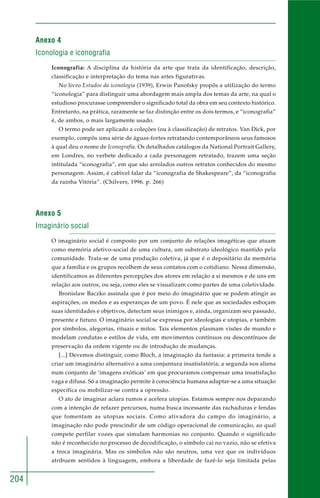 204
Anexo 4
Iconologia e iconografia
Iconografia: A disciplina da história da arte que trata da identificação, descrição,
classificação e interpretação do tema nas artes figurativas.
No livro Estudos da iconologia (1939), Erwin Panofsky propôs a utilização do termo
“iconologia” para distinguir uma abordagem mais ampla dos temas da arte, na qual o
estudioso procurasse compreender o significado total da obra em seu contexto histórico.
Entretanto, na prática, raramente se faz distinção entre os dois termos, e “iconografia”
é, de ambos, o mais largamente usado.
O termo pode ser aplicado a coleções (ou à classificação) de retratos. Van Dick, por
exemplo, compôs uma série de águas-fortes retratando contemporâneos seus famosos
à qual deu o nome de Iconografia. Os detalhados catálogos da National Portrait Gallery,
em Londres, no verbete dedicado a cada personagem retratado, trazem uma seção
intitulada “iconografia”, em que são arrolados outros retratos conhecidos do mesmo
personagem. Assim, é cabível falar da “iconografia de Shakespeare”, da “iconografia
da rainha Vitória”. (Chilvers, 1996. p. 266)
Anexo 5
Imaginário social
O imaginário social é composto por um conjunto de relações imagéticas que atuam
como memória afetivo-social de uma cultura, um substrato ideológico mantido pela
comunidade. Trata-se de uma produção coletiva, já que é o depositário da memória
que a família e os grupos recolhem de seus contatos com o cotidiano. Nessa dimensão,
identificamos as diferentes percepções dos atores em relação a si mesmos e de uns em
relação aos outros, ou seja, como eles se visualizam como partes de uma coletividade.
Bronislaw Baczko assinala que é por meio do imaginário que se podem atingir as
aspirações, os medos e as esperanças de um povo. É nele que as sociedades esboçam
suas identidades e objetivos, detectam seus inimigos e, ainda, organizam seu passado,
presente e futuro. O imaginário social se expressa por ideologias e utopias, e também
por símbolos, alegorias, rituais e mitos. Tais elementos plasmam visões de mundo e
modelam condutas e estilos de vida, em movimentos contínuos ou descontínuos de
preservação da ordem vigente ou de introdução de mudanças.
[...] Devemos distinguir, como Bloch, a imaginação da fantasia: a primeira tende a
criar um imaginário alternativo a uma conjuntura insatisfatória; a segunda nos aliena
num conjunto de ‘imagens exóticas’ em que procuramos compensar uma insatisfação
vaga e difusa. Só a imaginação permite à consciência humana adaptar-se a uma situação
específica ou mobilizar-se contra a opressão.
O ato de imaginar aclara rumos e acelera utopias. Estamos sempre nos deparando
com a intenção de refazer percursos, numa busca incessante das rachaduras e fendas
que fomentam as utopias sociais. Como ativadora do campo do imaginário, a
imaginação não pode prescindir de um código operacional de comunicação, ao qual
compete perfilar vozes que simulam harmonias no conjunto. Quando o significado
não é reconhecido no processo de decodificação, o símbolo cai no vazio, não se efetiva
a troca imaginária. Mas os símbolos não são neutros, uma vez que os indivíduos
atribuem sentidos à linguagem, embora a liberdade de fazê-lo seja limitada pelas
 