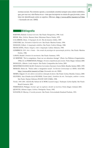 Arte
205
normas sociais. No extremo oposto, a sociedade constitui sempre uma ordem simbólica,
que, por sua vez, não flutua no ar – tem que incorporar os sinais do que já existe, como
fator de identificação entre os sujeitos. (Moraes, http://www.uff.br/mestcii/cc7.htm
– Acessado em set./2002)
Bibliografia
BARTHES, Roland. O prazer do texto. São Paulo: Perspectiva, 1996. 4.ed.
BENSE, Max. Estética. Buenos Aires: Ediciones Nueva Visión, 1973.
CALABRESE, Omar. A linguagem da arte. Rio de Janeiro: Globo, 1987.
CHILVERS, Ian. Dicionário Oxford de arte. São Paulo: Martins Fontes, 1996.
DURAND, Gilbert. A imaginação simbólica. São Paulo: Cultrix/Edusp, 1988.
FRANCASTEL, Pierre. Imagem, visão e imaginação. Lisboa: Ediouro, 1983.
GOMBRICH, E.H. Arte e ilusão – Um estudo da psicologia da representação pictórica. São Paulo: Martins
Fontes, 1986.
LABAN, Rudolf. Domínio do movimento. São Paulo: Summus, 1978.
LE BORTERF. “De la competence. Essai sur un attracteur étrange”. [Paris: Les Éditions d’organization,
1994]. Cit. in PERRENOUD, Philippe. 10 novas competências para ensinar. Porto Alegre: Artmed, 2000.
MANGUEL, Alberto. Lendo imagens. São Paulo: Companhia das Letras, 2001.
MINISTÉRIO DA EDUCAÇÃO. Parâmetros Curriculares Nacionais: Ensino Médio. Brasília: Semtec/MEC, 1999.
MORAES, Denis de. “Notas sobre o imaginário social”. In Revista Contracampo n.1 ISNN: 1414-7483.
http://www.uff.br/mestcii/cc7.htm (Acessado em set./2002)
MORIN, Edgard. Os sete saberes necessários à educação do futuro. São Paulo: Cortez; Brasília: Unesco, 2000.
OLIVEIRA, Ana Cláudia de & FECHINE, Yvana (eds.). Semiótica da arte. Teorizações, análises e ensino.
São Paulo: Hacker Editores (PUCSP/USP/CNRS), 1998.
Parade, 1901-2001. AGUILAR, Nelson & LE BOM, Laurent (orgs.). Tradução: Carlos Spilak. São Paulo:
Brasil Connects, 2001.
PERRENOUD, Philippe. Ensinar: agir na urgência e decidir na incerteza. Porto Alegre: Artmed, 2001.
QUINTÁS, Alfonso López. Estética. Petrópolis: Vozes, 1992.
SCHAFER, R. Murray. O ouvido pensante. São Paulo: Universidade Estadual Paulista, 1991.
 