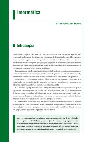 Informática
Introdução
Há até pouco tempo, a Educação era vista como um meio de conservação, reprodução e
perpetuação da história e da cultura, pela transmissão de determinados conteúdos escolares,
incansavelmente repassados de uma geração a outra. Idéias, costumes, valores e percepções
deveriam ser assimilados pelas gerações que ocupavam os bancos escolares, sem maiores
considerações sobre o impacto imediato ou previsível que mudanças cada vez mais rápidas
provocavam ou viriam a provocar na sociedade.
Com a educação focada na perspectiva da sociedade e não na do indivíduo, valorizava-se
a transmissão de conteúdos estanques, muitos sem real significado no cotidiano do estudante,
impondo-lhe a passividade de mero receptor de informações muitas vezes ultrapassadas.
Atualmente, a pretensão de ensinar tudo a todos não encontra eco numa realidade
globalizada, em mutação rápida, na qual a produção, a veiculação e a estocagem de
informação ganhou contornos impensáveis há uma década.
Não há mais lugar para uma escola integralmente estruturada para ensinar apenas
aquilo que a ciência já descobriu, que a sociedade já aceita, que as políticas públicas
deliberam e que o mundo acadêmico ou escolar reconhece como necessário e universal,
em detrimento do desenvolvimento da autonomia de pensamento, da visão sistêmica e
do atendimento às peculiaridades histórico-geográfico-sociais.
Na tentativa de fazer caber tudo, muitos currículos ainda em vigência estão repletos
de idéias, contextos e informações supérfluas e anacrônicas, não prevendo tempo para o
aluno refletir, aprender a pesquisar, comparar, depurar, formar idéias, discuti-las com
seu grupo, enfim, questionar o próprio conhecimento.
Ao repensar conceitos, conteúdos e temas, devemos hoje partir do princípio
de que qualquer atividade em que eles sejam abordados deve proporcionar ao
aluno o desenvolvimento de determinadas competências e habilidades. E mais:
que sejam conceitos, conteúdos e temas transpostos didaticamente de forma
significativa, que se integrem à realidade atual e nos ajudem a entendê-la.
Luciana Maria Allan Salgado
 