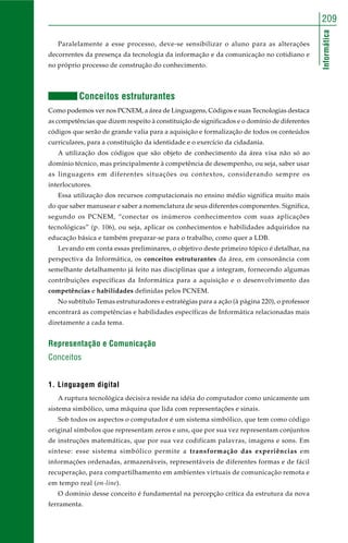 Informática
209
Paralelamente a esse processo, deve-se sensibilizar o aluno para as alterações
decorrentes da presença da tecnologia da informação e da comunicação no cotidiano e
no próprio processo de construção do conhecimento.
Conceitos estruturantes
Como podemos ver nos PCNEM, a área de Linguagens, Códigos e suas Tecnologias destaca
as competências que dizem respeito à constituição de significados e o domínio de diferentes
códigos que serão de grande valia para a aquisição e formalização de todos os conteúdos
curriculares, para a constituição da identidade e o exercício da cidadania.
A utilização dos códigos que são objeto de conhecimento da área visa não só ao
domínio técnico, mas principalmente à competência de desempenho, ou seja, saber usar
as linguagens em diferentes situações ou contextos, considerando sempre os
interlocutores.
Essa utilização dos recursos computacionais no ensino médio significa muito mais
do que saber manusear e saber a nomenclatura de seus diferentes componentes. Significa,
segundo os PCNEM, “conectar os inúmeros conhecimentos com suas aplicações
tecnológicas” (p. 106), ou seja, aplicar os conhecimentos e habilidades adquiridos na
educação básica e também preparar-se para o trabalho, como quer a LDB.
Levando em conta essas preliminares, o objetivo deste primeiro tópico é detalhar, na
perspectiva da Informática, os conceitos estruturantes da área, em consonância com
semelhante detalhamento já feito nas disciplinas que a integram, fornecendo algumas
contribuições específicas da Informática para a aquisição e o desenvolvimento das
competências e habilidades definidas pelos PCNEM.
No subtítulo Temas estruturadores e estratégias para a ação (à página 220), o professor
encontrará as competências e habilidades específicas de Informática relacionadas mais
diretamente a cada tema.
Representação e Comunicação
Conceitos
1. Linguagem digital
A ruptura tecnológica decisiva reside na idéia do computador como unicamente um
sistema simbólico, uma máquina que lida com representações e sinais.
Sob todos os aspectos o computador é um sistema simbólico, que tem como código
original símbolos que representam zeros e uns, que por sua vez representam conjuntos
de instruções matemáticas, que por sua vez codificam palavras, imagens e sons. Em
síntese: esse sistema simbólico permite a transformação das experiências em
informações ordenadas, armazenáveis, representáveis de diferentes formas e de fácil
recuperação, para compartilhamento em ambientes virtuais de comunicação remota e
em tempo real (on-line).
O domínio desse conceito é fundamental na percepção crítica da estrutura da nova
ferramenta.
 