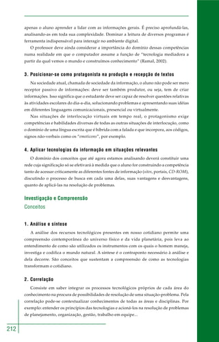 212
apenas o aluno aprender a lidar com as informações gerais. É preciso aprofundá-las,
analisando-as em toda sua complexidade. Dominar a leitura de diversos programas é
ferramenta indispensável para interagir no ambiente digital.
O professor deve ainda considerar a importância do domínio dessas competências
numa realidade em que o computador assume a função de “tecnologia mediadora a
partir da qual vemos o mundo e construímos conhecimento” (Ramal, 2002).
3. Posicionar-se como protagonista na produção e recepção de textos
Na sociedade atual, chamada de sociedade da informação, o aluno não pode ser mero
receptor passivo de informações: deve ser também produtor, ou seja, tem de criar
informações. Isso significa que o estudante deve ser capaz de resolver questões relativas
às atividades escolares do dia-a-dia, solucionando problemas e apresentando suas idéias
em diferentes linguagens comunicacionais, presencial ou virtualmente.
Nas situações de interlocução virtuais em tempo real, o protagonismo exige
competências e habilidades diversas de todas as outras situações de interlocução, como
o domínio de uma língua escrita que é híbrida com a falada e que incorpora, aos códigos,
signos não-verbais como os “emoticons”, por exemplo.
4. Aplicar tecnologias da informação em situações relevantes
O domínio dos conceitos que até agora estamos analisando deverá constituir uma
rede cuja significação só se efetivará à medida que o aluno for construindo a competência
tanto de acessar criticamente as diferentes fontes de informação (sites, portais, CD-ROM),
discutindo o processo de busca em cada uma delas, suas vantagens e desvantagens,
quanto de aplicá-las na resolução de problemas.
Investigação e Compreensão
Conceitos
1. Análise e síntese
A análise dos recursos tecnológicos presentes em nosso cotidiano permite uma
compreensão contemporânea do universo físico e da vida planetária, pois leva ao
entendimento de como são utilizados os instrumentos com os quais o homem maneja,
investiga e codifica o mundo natural. A síntese é o contraponto necessário à análise e
dela decorre. São conceitos que sustentam a compreensão de como as tecnologias
transformam o cotidiano.
2. Correlação
Consiste em saber integrar os processos tecnológicos próprios de cada área do
conhecimento na procura de possibilidades de resolução de uma situação-problema. Pela
correlação pode-se contextualizar conhecimentos de todas as áreas e disciplinas. Por
exemplo: entender os princípios das tecnologias e acioná-los na resolução de problemas
de planejamento, organização, gestão, trabalho em equipe...
 