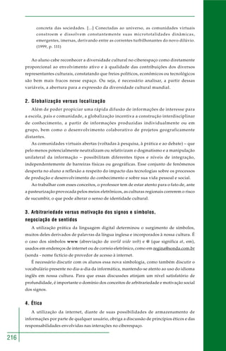 216
concreta das sociedades. [...] Conectadas ao universo, as comunidades virtuais
constroem e dissolvem constantemente suas micrototalidades dinâmicas,
emergentes, imersas, derivando entre as correntes turbilhonantes do novo dilúvio.
(1999, p. 111)
Ao aluno cabe reconhecer a diversidade cultural no ciberespaço como diretamente
proporcional ao envolvimento ativo e à qualidade das contribuições dos diversos
representantes culturais, constatando que freios políticos, econômicos ou tecnológicos
são bem mais fracos nesse espaço. Ou seja, é necessário analisar, a partir dessas
variáveis, a abertura para a expressão da diversidade cultural mundial.
2. Globalização versus localização
Além de poder propiciar uma rápida difusão de informações de interesse para
a escola, pais e comunidade, a globalização incentiva a construção interdisciplinar
de conhecimento, a partir de informações produzidas individualmente ou em
grupo, bem como o desenvolvimento colaborativo de projetos geograficamente
distantes.
As comunidades virtuais abertas (voltadas à pesquisa, à prática e ao debate) – que
pelo menos potencialmente neutralizam ou relativizam o dogmatismo e a manipulação
unilateral da informação – possibilitam diferentes tipos e níveis de integração,
independentemente de barreiras físicas ou geográficas. Esse conjunto de fenômenos
desperta no aluno a reflexão a respeito do impacto das tecnologias sobre os processos
de produção e desenvolvimento do conhecimento e sobre sua vida pessoal e social.
Ao trabalhar com esses conceitos, o professor tem de estar atento para o fato de, ante
a pasteurização provocada pelos meios eletrônicos, as culturas regionais correrem o risco
de sucumbir, o que pode alterar o senso de identidade cultural.
3. Arbitrariedade versus motivação dos signos e símbolos,
negociação de sentidos
A utilização prática da linguagem digital determinou o surgimento de símbolos,
muitos deles derivados de palavras da língua inglesa e incorporados à nossa cultura. É
o caso dos símbolos www (abreviação de world wide web) e @ (que significa at, em),
usados em endereços de internet ou de correio eletrônico, como em regina@sonda.com.br
(sonda - nome fictício de provedor de acesso à internet.
É necessário discutir com os alunos essa nova simbologia, como também discutir o
vocabulário presente no dia-a-dia da informática, mantendo-se atento ao uso do idioma
inglês em nossa cultura. Para que essas discussões atinjam um nível satisfatório de
profundidade, é importante o domínio dos conceitos de arbitrariedade e motivação social
dos signos.
4. Ética
A utilização da internet, diante de suas possibilidades de armazenamento de
informações por parte de qualquer usuário, obriga a discussão de princípios éticos e das
responsabilidades envolvidas nas interações no ciberespaço.
 