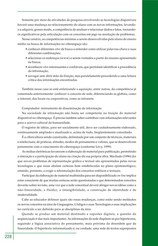 228
Somente por meio de atividades de pesquisa envolvendo as tecnologias disponíveis
haverá uma mudança no relacionamento do aluno com as novas informações, levando-
o a adquirir, grosso modo, a competência de analisar e relacionar dados e fatos, tornando-
os significativos pela articulação com os conceitos em jogo na resolução de problemas.
Nesse cenário, as competências mínimas a serem desenvolvidas pelo aluno do ensino
médio na busca de informações no ciberespaço são:
• conhecer diferentes sites de busca e entender como utilizar palavras-chave e suas
diferentes combinações;
• selecionar os endereços (www) a serem visitados a partir do resumo apresentado
na busca;
• reconhecer sites interessantes e confiáveis, que permitam identificar a procedência
da informação;
• navegar sem abrir mão da fruição, mas paralelamente procedendo a uma leitura
crítica das informações encontradas.
Também nesse caso se está enfatizando a aquisição, entre outras, da competência já
comentada anteriormente: conhecer o conceito de rede, diferenciando as globais, como
a internet, das locais ou corporativas, como as intranets.
Computador: instrumento de disseminação de informação
Na sociedade da informação não basta ser competente na fruição do material
disponível no ciberespaço. É preciso também saber contribuir com informações relevantes
para o acervo cultural da humanidade.
O registro de idéias, para ser socialmente útil, deve ser cuidadosamente elaborado,
continuamente ampliado e atualizado e, acima de tudo, freqüentemente consultado.
É a cibercultura sendo construída, delimitada por um conjunto de técnicas, materiais
e intelectuais, de práticas, atitudes, modos de pensamento e valores, que se desenvolvem
juntamente com o crescimento do ciberespaço (conforme Lévy, 1999).
As mídias eletrônicas favorecem a elaboração de material para publicação, permitindo
a interação e a participação do aluno na criação da sua própria obra. Machado (1996) diz
que novos problemas de representação gráfica e textual são apresentados pelas novas
tecnologias e que essas abalam certezas bem estabelecidas no plano epistemológico,
estando, portanto, a exigir a reformulação dos conceitos estéticos e textuais.
Participar da elaboração de material multimídia para ser disponibilizado on-line implica
estar consciente de que muitas certezas serão questionadas e que determinados conceitos
deverão sofrer revisão, uma vez que a rede conceitual deverá abrigar novas idéias como a
não–linearidade, a fluidez, a intangibilidade, a construção de identidade e de
imaterialidade.
Cabe ao educador delinear quais são essas mudanças, como estão sendo moldados
os novos conceitos na área de Linguagens, Códigos e suas Tecnologias e suas implicações
no currículo a ser definido para as disciplinas da área.
Quando se produz um material destinado a suportes digitais, a questão da
seqüenciação é das mais importantes. As informações da rede dispõem-se por hipertextos,
seguindo a lógica associativa do pensamento, mais próxima da desordem que da
linearidade. O hipertexto informatizado é, na verdade, uma rede de textos superpostos
 