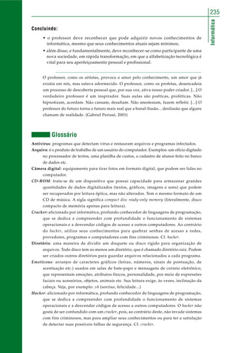 Informática
235
Concluindo:
• o professor deve reconhecer que pode adquirir novos conhecimentos de
informática, mesmo que seus conhecimentos atuais sejam mínimos;
• além disso, e fundamentalmente, deve reconhecer-se como participante de uma
nova sociedade, em rápida transformação, em que a alfabetização tecnológica é
vital para seu aperfeiçoamento pessoal e profissional.
O professor, como os artistas, provoca o amor pelo conhecimento, um amor que já
existia em nós, mas estava adormecido. O professor, como os profetas, desencadeia
um processo de descoberta pessoal que, por sua vez, ativa nosso poder criador. [...] O
verdadeiro professor é um inspirador. Suas aulas são poéticas, proféticas. Não
hipnotizam, acordam. Não cansam, desafiam. Não anestesiam, fazem refletir. [...] O
professor do futuro torna o futuro mais real que a banal ilusão... desilusão que alguns
chamam de realidade. (Gabriel Perissé, 2001)
Glossário
Antivírus: programas que detectam vírus e restauram arquivos e programas infectados.
Arquivo: é o produto de trabalho de um usuário do computador. Exemplos: um ofício digitado
no processador de textos, uma planilha de custos, o cadastro de alunos feito no banco
de dados etc.
Câmera digital: equipamento para tirar fotos em formato digital, que podem ser lidas no
computador.
CD-ROM: trata-se de um dispositivo que possui capacidade para armazenar grandes
quantidades de dados digitalizados (textos, gráficos, imagens e sons) que podem
ser recuperados por leitura óptica, mas não alterados. Tem o mesmo formato de um
CD de música. A sigla significa compact disc ready-only memory (literalmente, disco
compacto de memória apenas para leitura).
Cracker: aficionado por informática, profundo conhecedor de linguagens de programação,
que se dedica a compreender com profundidade o funcionamento de sistemas
operacionais e a desvendar códigos de acesso a outros computadores. Ao contrário
do hacker, utiliza seus conhecimentos para quebrar senhas de acesso a redes,
provedores, programas e computadores com fins criminosos. Cf. hacker.
Diretório: uma maneira de dividir um disquete ou disco rígido para organização de
arquivos. Todo disco tem ao menos um diretório, que é chamado diretório raiz. Podem
ser criados outros diretórios para guardar arquivos relacionados a cada programa.
Emoticons: arranjos de caracteres gráficos (letras, números, sinais de pontuação, de
acentuação etc.) usados em salas de bate-papo e mensagens de correio eletrônico,
que representam emoções, atributos físicos, personalidade, por meio de expressões
faciais ou acessórios, objetos, animais etc. Sua leitura exige, às vezes, inclinação da
cabeça. Veja, por exemplo: :-) (sorriso, felicidade...)
Hacker: aficionado por informática, profundo conhecedor de linguagens de programação,
que se dedica a compreender com profundidade o funcionamento de sistemas
operacionais e a desvendar códigos de acesso a outros computadores. O hacker não
gosta de ser confundido com um cracker, pois, ao contrário deste, não invade sistemas
com fins criminosos, mas para ampliar seus conhecimentos ou para ter a satisfação
de detectar suas possíveis falhas de segurança. Cf. cracker.
 