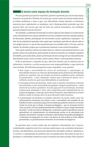Formaçãodoprofessorepapeldaescolanonovoensinomédio
241
A escola como espaço de formação docente
Há uma questão que é preciso responder, quando se pretende que a escola seja espaço
formativo do professor. Partindo de escolas que, mesmo antes da reforma institucional,
já tinham problemas a sanar e que, com dificuldade, tentam dominar os elementos
essenciais para implementar as mudanças, não é despropositado pretender que elas
possam fazer um serviço que não foi feito nos centros formadores, em condições
presumivelmente mais favoráveis?
Na realidade, os ambientes de formação no ensino superior nem sempre se caracterizaram
como culturalmente ricos, seja por deficiências em suas condições materiais, seja pela ausência
de discussões, debates, participação em movimentos sociais, espetáculos, exposições – ao
lado da tão prejudicial separação entre aquilo que o professor aprende em sala de aula ou
nos estágios que faz e o que de fato necessitaria para seu trabalho efetivo. Por isso, nem faz
sentido, de imediato, propor que os professores retornem a seus centros formadores.
Para suprir carências crônicas de caráter técnico e cultural, seria essencial oferecer a um
grande número de professores oportunidade de desenvolvimento em condições regulares
de trabalho, pois muitos deles, desde sua formação inicial e ao longo de sua vida profissional,
têm limitado acesso a livros, revistas, vídeos, jornais, filmes e outros produtos culturais.
Pode-se questionar a sugestão de que, além dos desafios que já enfrenta para se
reformular e atualizar, a escola assuma mais essa responsabilidade, a rigor tarefa da
universidade. Há diferentes perspectivas para responder a essa questão:
• Sem negar a necessidade de cursos de atualização e capacitação, as
dificuldades técnicas ou culturais apresentadas pelos professores dificilmente
podem ser supridas com seu retorno aos bancos acadêmicos pois, conforme
já ponderamos, o mais adequado cenário para enfrentá-las parece ser o
ambiente escolar no qual essas dificuldades se manifestam.
• A formação técnica permanente, assim como a imersão em práticas culturais
diversificadas, é uma necessidade de qualquer categoria profissional – e dela
não há de se excluir o professor. A escola que provê essa formação, de forma
institucional, planejada e clara, está cumprindo parte fundamental de seu
projeto pedagógico, ainda que parte dessa formação, especialmente no ensino
público, pode ou mesmo deve ser provida pelas redes escolares.
• A participação do professor no projeto educativo da escola, assim como seu
relacionamento extraclasse com alunos e com a comunidade, são exemplos de um
trabalho formativo essencial, porque são atividades que poderão construir os vínculos
sociais da escola que se deseja. A pesquisa pedagógica – que na formação inicial é
vista, em geral, de forma predominantemente acadêmica e quase sempre dissociada
da prática – pode na escola ser deflagrada e conduzida a partir de problemas reais de
aprendizado, de comportamento, da administração escolar ou da articulação com
questões comunitárias.Aprópria construção e reformulação dos projetos pedagógicos,
a elaboração de programas de cursos e de planos de aula podem se tornar objetos
permanentes, ou periodicamente retomados, de atividades investigativas.
Se queremos que a escola média seja um ambiente culturalmente rico é preciso,
evidentemente, equipá-la com livros e recursos audiovisuais, com a assinatura de jornais e
revistas, com laboratórios, com meios para desenvolver atividades artísticas e desportivas.
A vivência e o aprendizado do professor será, em grande parte, decorrente do que for a
produção e o intercâmbio cultural na escola e no interior das redes escolares. Não é possível
 