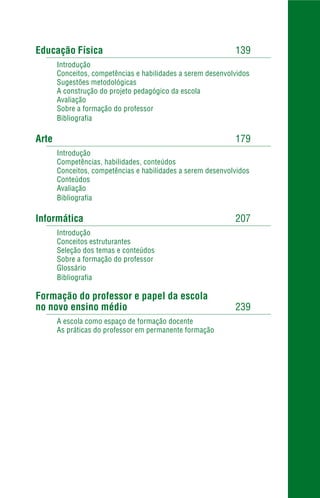 Educação Física 139
Introdução
Conceitos, competências e habilidades a serem desenvolvidos
Sugestões metodológicas
A construção do projeto pedagógico da escola
Avaliação
Sobre a formação do professor
Bibliografia
Arte 179
Introdução
Competências, habilidades, conteúdos
Conceitos, competências e habilidades a serem desenvolvidos
Conteúdos
Avaliação
Bibliografia
Informática 207
Introdução
Conceitos estruturantes
Seleção dos temas e conteúdos
Sobre a formação do professor
Glossário
Bibliografia
Formação do professor e papel da escola
no novo ensino médio 239
A escola como espaço de formação docente
As práticas do professor em permanente formação
 
