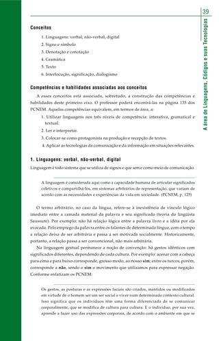 AáreadeLinguagens,CódigosesuasTecnologias
39
Conceitos
1. Linguagens: verbal, não-verbal, digital
2. Signo e símbolo
3. Denotação e conotação
4. Gramática
5. Texto
6. Interlocução, significação, dialogismo
Competências e habilidades associadas aos conceitos
A esses conceitos está associada, sobretudo, a construção das competências e
habilidades deste primeiro eixo. O professor poderá encontrá-las na página 135 dos
PCNEM. Aquelas competências equivalem, em termos de área, a:
1. Utilizar linguagens nos três níveis de competência: interativa, gramatical e
textual.
2. Ler e interpretar.
3. Colocar-se como protagonista na produção e recepção de textos.
4. Aplicar as tecnologias da comunicação e da informação em situações relevantes.
1. Linguagens: verbal, não-verbal, digital
Linguagem é todo sistema que se utiliza de signos e que serve como meio de comunicação.
A linguagem é considerada aqui como a capacidade humana de articular significados
coletivos e compartilhá-los, em sistemas arbitrários de representação, que variam de
acordo com as necessidades e experiências da vida em sociedade. (PCNEM, p. 125)
O termo arbitrário, no caso da língua, refere-se à inexistência de vínculo lógico
imediato entre a camada material da palavra e seu significado (teoria do lingüista
Saussure). Por exemplo: não há relação lógica entre a palavra livro e a idéia por ela
evocada. Pelo emprego da palavra entre os falantes de determinada língua, com o tempo
a relação deixa de ser arbitrária e passa a ser motivada socialmente. Historicamente,
portanto, a relação passa a ser convencional, não mais arbitrária.
Na linguagem gestual permanece a noção de convenção: há gestos idênticos com
significados diferentes, dependendo de cada cultura. Por exemplo: acenar com a cabeça
para cima e para baixo corresponde, grosso modo, ao nosso sim; entre os turcos, porém,
corresponde a não, sendo o sim o movimento que utilizamos para expressar negação.
Conforme enfatizam os PCNEM:
Os gestos, as posturas e as expressões faciais são criados, mantidos ou modificados
em virtude de o homem ser um ser social e viver num determinado contexto cultural.
Isso significa que os indivíduos têm uma forma diferenciada de se comunicar
corporalmente, que se modifica de cultura para cultura. E o indivíduo, por sua vez,
aprende a fazer uso das expressões corporais, de acordo com o ambiente em que se
 
