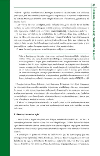 AáreadeLinguagens,CódigosesuasTecnologias
41
“homem” significa animal racional. Fumaça e nuvens são sinais naturais. Em contextos
como estes, têm basicamente o mesmo significado para todos os homens. São chamados
de índices. Os índices mantêm uma relação direta com seu referente, geralmente de
causa e efeito.
Luz verde e palavras são signos, sinais convencionais, pois nascem de um acordo
explícito ou tácito. São válidos para os indivíduos que constituem uma comunidade e
entre os quais se estabeleceu a convenção. Signo lingüístico é o mesmo que palavra.
O mar pode ser símbolo da instabilidade da existência; o fogo pode simbolizar o
amor e o ódio; a coroa e o cetro são símbolos da realeza. O símbolo é um sinal que, uma
vez convencionado, dá a conhecer outros objetos diferentes dele, que podem ser de
natureza física ou não. Símbolos são convencionais à medida que os membros do grupo
que o utilizam estejam de acordo quanto ao seu valor representativo.
O ícone é o sinal que guarda semelhança com o objeto representado.
Pode-se dizer que um signo não existe apenas como parte de uma realidade; ele também
reflete e refrata uma outra. Essa outra realidade pode estar em correspondência com a
realidade que lhe dá origem, pode distorcer esta última ou apreendê-la de um ponto de
vista específico. O caráter duplo do signo possibilita que ele faça parte tanto do mundo
exterior ao organismo humano, como do mundo interior. A constituição do indivíduo
em ser humano decorre da internalização dos signos sociais. À medida que o homem
vai aprendendo os signos – as linguagens estabelecidas socialmente –, ele vai formando
os órgãos funcionais do cérebro e adquirindo as qualidades humanas respectivas. O
desenvolvimento mental está relacionado com a coordenação sígnica. (PCNEM, p. 162)
O conhecimento dessas distinções conceituais, que derivam do conceito de linguagem
e o complementam, quando alcançado por meio de atividades pertinentes ao universo
do aluno, permite conduzir ao desenvolvimento de competências como, por exemplo,
analisar manifestações intencionais e não-intencionais, e interpretar discursos fundados
em simbologias específicas de determinadas culturas com distanciamento crítico, o que
pode relativizar a tendência ao etnocentrismo.
A leitura e a interpretação adequadas do mundo e dos textos fundamentam-se, em
parte, no domínio desses conceitos e no trabalho sistemático que se leve a cabo com sua
utilização
3. Denotação e conotação
Denotação é o significado em sua função meramente intelectiva, ou seja, a
representação mental comum e constante evocada pelo signo. O valor denotativo de um
signo é mais ou menos comum a todos os usuários de uma língua ou linguagem, refletindo
a compreensão solidificada que aquela comunidade lingüística tem do mundo exterior e
interior.
A conotação é a parte do sentido de uma palavra (ou de outro signo) que não
corresponde ao significado estrito. Resulta da atribuição de novos significados ao valor
denotativo do signo e constitui-se de elementos subjetivos, variáveis de pessoa para
pessoa, de contexto para contexto. O que chamamos de linguagem figurada corresponde,
 