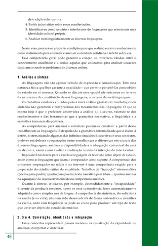46
de tradição e de ruptura.
4. Emitir juízo crítico sobre essas manifestações.
5. Identificar-se como usuário e interlocutor de linguagens que estruturam uma
identidade cultural própria.
6. Analisar metalingüisticamente as diversas linguagens.
Neste eixo, procura-se propiciar condições para que o aluno encare o conhecimento
como instrumento para entender e analisar a realidade cotidiana e refletir sobre ela.
Essa competência geral pode garantir a criação de interfaces válidas entre o
conhecimento acadêmico e o social, aquelas que utilizamos para analisar situações
cotidianas e resolver problemas de diversas ordens.
1. Análise e síntese
As linguagens não são apenas veículo de expressão e comunicação. Têm uma
natureza física que lhes garante a opacidade – que permite percebê-las como objeto
de estudo em si mesmas. Quando se discute essa opacidade entramos no terreno
da natureza e da constituição dessas linguagens, o terreno da metalinguagem.
Os trabalhos escolares voltados para a mera análise gramatical, morfológica ou
sintática não garantem a compreensão dos mecanismos das linguagens. O que se
espera hoje é que o professor desenvolva a análise do discurso, valendo-se dos
conhecimentos e das ferramentas que a gramática normativa, a lingüística e a
semiótica tornaram disponíveis.
As competências para analisar e sintetizar podem-se construir a partir desse
trabalho com as linguagens. Extrapolando a gramática internalizada que o aluno já
detém, sistematizando algumas das infinitas situações discursivas e seus contextos,
pode-se estabelecer comparações entre semelhanças e diferenças estruturais das
diversas linguagens, analisar a disponibilidade e a adequação contextual de uma
ou de outra, assim como avaliar a realização ou não da intenção do interlocutor.
Impossível não trazer para a escola a linguagem da televisão como objeto de estudo,
assim como as linguagens que usam o computador como suporte. A compreensão dos
processos empregados na mídia e na internet é uma competência exigida para a
preparação do cidadão crítico da atualidade. Trabalhos de “tradução” intersemiótica
(poema para quadro; quadro para poema; texto narrativo para filme....) podem auxiliar
na aquisição e no desenvolvimento dessa competência analítica.
Quanto à síntese, critica-se, por exemplo, desmedidamente a “incapacidade”
discente de produzir resumos, como se essa competência fosse automaticamente
adquirida com o simples uso da língua. A competência de sintetizar, tão solicitada
na escola (e na vida), não tem sido desenvolvida de forma sistemática e científica
na escola, onde com freqüência se pede ao aluno para produzir um tipo de texto
que deve ser objeto de estudo sistemático.
2, 3 e 4. Correlação, identidade e integração
Estes conceitos representam passos menores na construção da capacidade de
analisar, interpretar e sintetizar.
 