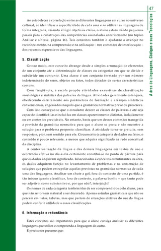AáreadeLinguagens,CódigosesuasTecnologias
47
Ao estabelecer a correlação entre as diferentes linguagens em curso no universo
cultural, ao identificar a especificidade de cada uma e ao utilizar as linguagens de
forma integrada, visando atingir objetivos claros, o aluno estará dando pequenos
passos para a construção das competências assinaladas anteriormente (no tópico
Análise e síntese, página 46). Tais conceitos também o ajudarão a avançar no
reconhecimento, na compreensão e na utilização – nos contextos de interlocução –
dos recursos expressivos das linguagens.
5. Classificação
Grosso modo, este conceito abrange desde a simples arrumação de elementos
de um conjunto até a determinação de classes ou categorias em que se divide e
subdivide um conjunto. Uma classe é um conjunto formado por um número
indeterminado de seres, objetos ou fatos, todos dotados de certas características
comuns.
Com freqüência, a escola propõe atividades exaustivas de classificação
morfológica e sintática das palavras da língua. Atividades geralmente estanques,
obedecendo estritamente aos parâmetros de formação e arranjos sintáticos
convencionais, engessados naquilo que a gramática normativa prevê ou prescreve.
Com isso consegue-se que o estudante decore as classes de palavras e até seja
capaz de identificá-las e incluí-las em classes aparentemente distintas, isoladamente
ou em contextos previsíveis. No entanto, basta que um desses contextos transgrida
a previsão da gramática normativa para que o aluno se perca e não encontre a
solução para o problema proposto: classificar. A atividade torna-se gratuita, sem
resposta e, pior, sem sentido para ele. Circunscrito à categoria de dados ou fatos, o
conteúdo é pouco relevante, a menos que adquira significado na rede conceitual
da disciplina.
A contextualização da língua e das demais linguagens em textos de uso e
ocorrência efetiva no dia-a-dia certamente constitui-se no ponto de partida para
que os dados adquiram significado. Relacionados a conceitos estruturantes da área,
os dados adquirem função no levantamento de problemas e na construção de
soluções que podem extrapolar aquelas previstas na gramática normativa de cada
uma das linguagens. Analisar um chute a gol, fora do contexto de uma partida, é
tão inócuo quanto classificar, fora de contexto, a palavra bonito – que tanto pode
ser adjetivo, como substantivo e, por que não?, interjeição!
Os nomes de cada categoria também têm de ser compreendidos pelo aluno, para
que não se tornem material a ser decorado. Apenas estudos gramaticais que não se
percam em listas, tabelas, mas que partam de situações efetivas do uso da língua
podem conferir utilidade a essas classificações.
6. Informação e redundância
Estes conceitos são importantes para que o aluno consiga analisar as diferentes
linguagens que utiliza e compreenda a linguagem do outro.
É preciso ter presente que:
 