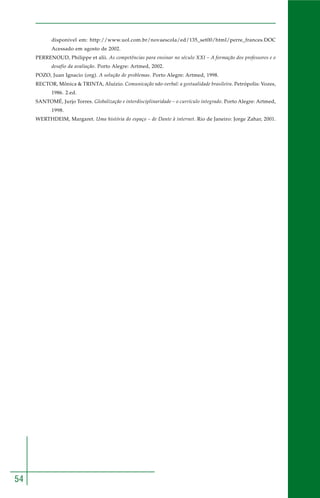 54
disponível em: http://www.uol.com.br/novaescola/ed/135_set00/html/perre_frances.DOC
Acessado em agosto de 2002.
PERRENOUD, Philippe et alii. As competências para ensinar no século XXI – A formação dos professores e o
desafio da avaliação. Porto Alegre: Artmed, 2002.
POZO, Juan Ignacio (org). A solução de problemas. Porto Alegre: Artmed, 1998.
RECTOR, Mônica & TRINTA, Aluízio. Comunicação não-verbal: a gestualidade brasileira. Petrópolis: Vozes,
1986. 2.ed.
SANTOMÉ, Jurjo Torres. Globalização e interdisciplinaridade – o currículo integrado. Porto Alegre: Artmed,
1998.
WERTHDEIM, Margaret. Uma história do espaço – de Dante à internet. Rio de Janeiro: Jorge Zahar, 2001.
 
