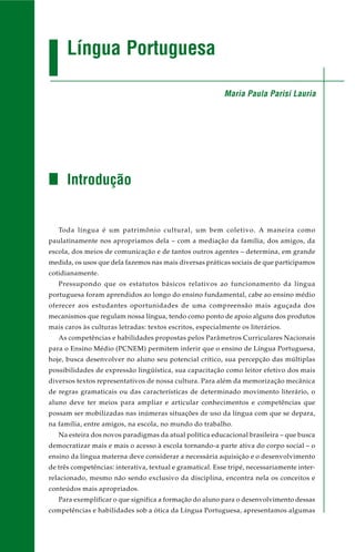 Língua Portuguesa
Introdução
Toda língua é um patrimônio cultural, um bem coletivo. A maneira como
paulatinamente nos apropriamos dela – com a mediação da família, dos amigos, da
escola, dos meios de comunicação e de tantos outros agentes – determina, em grande
medida, os usos que dela fazemos nas mais diversas práticas sociais de que participamos
cotidianamente.
Pressupondo que os estatutos básicos relativos ao funcionamento da língua
portuguesa foram aprendidos ao longo do ensino fundamental, cabe ao ensino médio
oferecer aos estudantes oportunidades de uma compreensão mais aguçada dos
mecanismos que regulam nossa língua, tendo como ponto de apoio alguns dos produtos
mais caros às culturas letradas: textos escritos, especialmente os literários.
As competências e habilidades propostas pelos Parâmetros Curriculares Nacionais
para o Ensino Médio (PCNEM) permitem inferir que o ensino de Língua Portuguesa,
hoje, busca desenvolver no aluno seu potencial crítico, sua percepção das múltiplas
possibilidades de expressão lingüística, sua capacitação como leitor efetivo dos mais
diversos textos representativos de nossa cultura. Para além da memorização mecânica
de regras gramaticais ou das características de determinado movimento literário, o
aluno deve ter meios para ampliar e articular conhecimentos e competências que
possam ser mobilizadas nas inúmeras situações de uso da língua com que se depara,
na família, entre amigos, na escola, no mundo do trabalho.
Na esteira dos novos paradigmas da atual política educacional brasileira – que busca
democratizar mais e mais o acesso à escola tornando-a parte ativa do corpo social – o
ensino da língua materna deve considerar a necessária aquisição e o desenvolvimento
de três competências: interativa, textual e gramatical. Esse tripé, necessariamente inter-
relacionado, mesmo não sendo exclusivo da disciplina, encontra nela os conceitos e
conteúdos mais apropriados.
Para exemplificar o que significa a formação do aluno para o desenvolvimento dessas
competências e habilidades sob a ótica da Língua Portuguesa, apresentamos algumas
Maria Paula Parisi Lauria
 