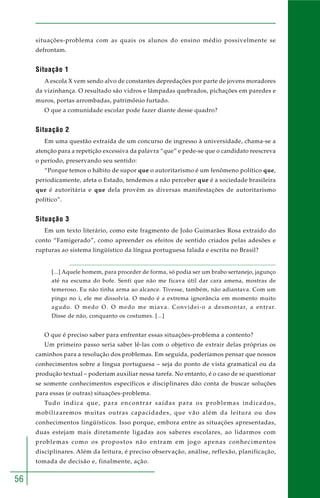 56
situações-problema com as quais os alunos do ensino médio possivelmente se
defrontam.
Situação 1
A escola X vem sendo alvo de constantes depredações por parte de jovens moradores
da vizinhança. O resultado são vidros e lâmpadas quebrados, pichações em paredes e
muros, portas arrombadas, patrimônio furtado.
O que a comunidade escolar pode fazer diante desse quadro?
Situação 2
Em uma questão extraída de um concurso de ingresso à universidade, chama-se a
atenção para a repetição excessiva da palavra “que” e pede-se que o candidato reescreva
o período, preservando seu sentido:
“Porque temos o hábito de supor que o autoritarismo é um fenômeno político que,
periodicamente, afeta o Estado, tendemos a não perceber que é a sociedade brasileira
que é autoritária e que dela provêm as diversas manifestações de autoritarismo
político”.
Situação 3
Em um texto literário, como este fragmento de João Guimarães Rosa extraído do
conto “Famigerado”, como apreender os efeitos de sentido criados pelas adesões e
rupturas ao sistema lingüístico da língua portuguesa falada e escrita no Brasil?
[...] Aquele homem, para proceder de forma, só podia ser um brabo sertanejo, jagunço
até na escuma do bofe. Senti que não me ficava útil dar cara amena, mostras de
temeroso. Eu não tinha arma ao alcance. Tivesse, também, não adiantava. Com um
pingo no i, ele me dissolvia. O medo é a extrema ignorância em momento muito
agudo. O medo O. O medo me miava. Convidei-o a desmontar, a entrar.
Disse de não, conquanto os costumes. [...]
O que é preciso saber para enfrentar essas situações-problema a contento?
Um primeiro passo seria saber lê-las com o objetivo de extrair delas próprias os
caminhos para a resolução dos problemas. Em seguida, poderíamos pensar que nossos
conhecimentos sobre a língua portuguesa – seja do ponto de vista gramatical ou da
produção textual – poderiam auxiliar nessa tarefa. No entanto, é o caso de se questionar
se somente conhecimentos específicos e disciplinares dão conta de buscar soluções
para essas (e outras) situações-problema.
Tudo indica que, para encontrar saídas para os problemas indicados,
mobilizaremos muitas outras capacidades, que vão além da leitura ou dos
conhecimentos lingüísticos. Isso porque, embora entre as situações apresentadas,
duas estejam mais diretamente ligadas aos saberes escolares, ao lidarmos com
problemas como os propostos não entram em jogo apenas conhecimentos
disciplinares. Além da leitura, é preciso observação, análise, reflexão, planificação,
tomada de decisão e, finalmente, ação.
 