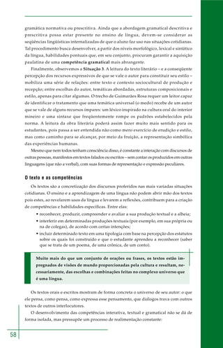 58
gramática normativa ou prescritiva. Ainda que a abordagem gramatical descritiva e
prescritiva possa estar presente no ensino de língua, devem-se considerar as
seqüências lingüísticas internalizadas de que o aluno faz uso nas situações cotidianas.
Tal procedimento busca desenvolver, a partir dos níveis morfológico, lexical e sintático
da língua, habilidades pontuais que, em seu conjunto, procuram garantir a aquisição
paulatina de uma competência gramatical mais abrangente.
Finalmente, observemos a Situação 3. A leitura do texto literário – e a conseqüente
percepção dos recursos expressivos de que se vale o autor para constituir seu estilo –
mobiliza uma série de relações: entre texto e contexto sociocultural de produção e
recepção; entre escolhas do autor, temáticas abordadas, estruturas composicionais e
estilo, apenas para citar algumas. O trecho de Guimarães Rosa requer um leitor capaz
de identificar o tratamento que uma temática universal (o medo) recebe de um autor
que se vale de alguns recursos ímpares: um léxico inspirado na cultura oral do interior
mineiro e uma sintaxe que freqüentemente rompe os padrões estabelecidos pela
norma. A leitura da obra literária poderá assim fazer muito mais sentido para os
estudantes, pois passa a ser entendida não como mero exercício de erudição e estilo,
mas como caminho para se alcançar, por meio da fruição, a representação simbólica
das experiências humanas.
Mesmo que nem todos tenham consciência disso, é constante a interação com discursos de
outras pessoas, manifestos em textos falados ou escritos – sem contar os produzidos em outras
linguagens (que não a verbal), com suas formas de representação e expressão peculiares.
O texto e as competências
Os textos são a concretização dos discursos proferidos nas mais variadas situações
cotidianas. O ensino e a aprendizagem de uma língua não podem abrir mão dos textos
pois estes, ao revelarem usos da língua e levarem a reflexões, contribuem para a criação
de competências e habilidades específicas. Entre elas:
• reconhecer, produzir, compreender e avaliar a sua produção textual e a alheia;
• interferir em determinadas produções textuais (por exemplo, em sua própria ou
na de colegas), de acordo com certas intenções;
• incluir determinado texto em uma tipologia com base na percepção dos estatutos
sobre os quais foi construído e que o estudante aprendeu a reconhecer (saber
que se trata de um poema, de uma crônica, de um conto).
Muito mais do que um conjunto de orações ou frases, os textos estão im-
pregnados de visões de mundo proporcionadas pela cultura e resultam, ne-
cessariamente, das escolhas e combinações feitas no complexo universo que
é uma língua.
Os textos orais e escritos mostram de forma concreta o universo de seu autor: o que
ele pensa, como pensa, como expressa esse pensamento, que diálogos trava com outros
textos de outros interlocutores.
O desenvolvimento das competências interativa, textual e gramatical não se dá de
forma isolada, mas pressupõe um processo de realimentação constante:
 