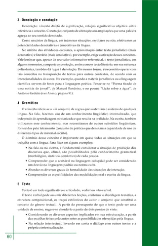 60
3. Denotação e conotação
Denotação: vínculo direto de significação, relação significativa objetiva entre
referência e conceito. Conotação: conjunto de alterações ou ampliações que uma palavra
agrega ao seu sentido denotado.
Como usuários da língua, em inúmeras situações, escolares ou não, efetivamos as
potencialidades denotativas e conotativas da língua.
No âmbito das atividades escolares, a aproximação entre texto jornalístico (mais
denotativo) e literário (mais conotativo), por exemplo, exige a ativação desses conceitos.
Vale lembrar que, apesar de seu valor informativo-referencial, o texto jornalístico, em
alguns momentos, comporta a conotação, assim como o texto literário, em sua natureza
polissêmica, também dá lugar à denotação. Da mesma forma, é necessário operar com
tais conceitos na transposição de textos para outros contextos, de acordo com as
intencionalidades do autor. Por exemplo, quando a matéria jornalística ou a linguagem
científica servem de fonte para a linguagem poética. Pense-se no “Poema tirado de
uma notícia de jornal”, de Manuel Bandeira, e no poema “Lição sobre a água”, de
António Gedeão (ver Anexo, página 91).
4. Gramática
O conceito refere-se a um conjunto de regras que sustentam o sistema de qualquer
língua. Na fala, fazemos uso de um conhecimento lingüístico internalizado, que
independe de aprendizagem escolarizada e que resulta na oralidade. Na escrita, também
utilizamos esse conhecimento, mas necessitamos de outros subsídios lingüísticos,
fornecidos pelo letramento (conjunto de práticas que denotam a capacidade de uso de
diferentes tipos de material escrito).
O domínio desse conceito é importante em quase todas as situações em que se
trabalha com a língua. Para ficar em alguns exemplos:
• Na fala ou na escrita, é fundamental considerar a situação de produção dos
discursos que, afinal, são possibilitados pelo conhecimento gramatical
(morfológico, sintático, semântico) de cada pessoa.
• Compreender que o aceitável na linguagem coloquial pode ser considerado
um desvio na linguagem padrão ou norma culta.
• Abordar os diversos graus de formalidade das situações de interação.
• Compreender as especificidades das modalidades oral e escrita da língua.
5. Texto
Texto é um todo significativo e articulado, verbal ou não-verbal.
O texto verbal pode assumir diferentes feições, conforme a abordagem temática, a
estrutura composicional, os traços estilísticos do autor – conjunto que constitui o
conceito de gênero textual. A partir do pressuposto de que o texto pode ser uma
unidade de ensino, sugere-se abordá-lo a partir de dois pontos de vista:
• Considerando os diversos aspectos implicados em sua estruturação, a partir
das escolhas feitas pelo autor entre as possibilidades oferecidas pela língua.
• Na relação intertextual, levando em conta o diálogo com outros textos e a
própria contextualização.
 
