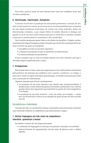 LínguaPortuguesa
61
Para tanto, pode-se partir do texto literário bem como dos múltiplos textos que
circulam socialmente.
6. Interlocução, significação, dialogismo
Conceitos envolvidos na produção de enunciados pertinentes à situação de uso,
tanto na fala quanto na escrita. As diversas trocas sociais possibilitam que os falantes
de uma língua produzam enunciados, de acordo com certas intenções, dentro de
determinadas condições, o que origina efeitos de sentido. Quando se dialoga com
alguém ou se lê um texto, é pela interlocução que se constroem os sentidos; também
é nela que os interlocutores se constituem e são constituídos.
Tais conceitos perpassam quase todas as atividades da disciplina. Compete, porém,
ao professor de Língua Portuguesa propor situações que incentivem a produção de textos
orais e escritos nas quais se considerem:
• um público ouvinte ou um leitor específico;
• a situação de produção em que se encontram os interlocutores;
• as intencionalidades dos produtores.
O que se propõe é que as aulas de redação operem com esses conceitos, para que a
atividade adquira significado para o aluno.
7. Protagonismo
Não se pode tomar o aluno como um receptor passivo dos conhecimentos ministrados
pelo professor. Na interação que estabelece com o assunto, o professor e os colegas, o
aluno deve tornar-se sujeito da própria aprendizagem, revelando autonomia para lidar
com a construção do conhecimento.
Algumas situações que ativam o protagonismo:
• na produção de um texto opinativo que aborde uma situação-problema, é
desejável que o aluno elabore propostas articuladas e pertinentes à sua visão da
questão, bem como argumentos que sustentem seu ponto de vista (competência
V do Enem);
• na produção de um texto narrativo – como um relato, por exemplo – o aluno
deve ser incentivado a colocar-se na situação de quem reconta um fato ocorrido
com ele.
Competências e habilidades
Atuando em rede, os conceitos brevemente comentados acima estruturam conteúdos
cuja construção mobiliza as competências que mencionamos a seguir.
1. Utilizar linguagens nos três níveis de competência:
interativa, gramatical e textual
Ser falante e usuário de uma língua pressupõe:
• a utilização da linguagem na interação com pessoas e situações, envolvendo:
– desenvolvimento da argumentação oral por meio de gêneros como o debate
regrado;
 