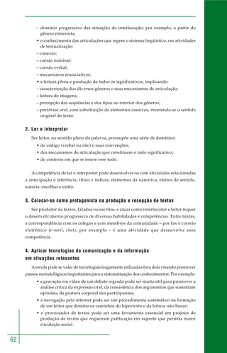 62
– domínio progressivo das situações de interlocução; por exemplo, a partir do
gênero entrevista;
• o conhecimento das articulações que regem o sistema lingüístico, em atividades
de textualização:
– conexão;
– coesão nominal;
– coesão verbal;
– mecanismos enunciativos.
• a leitura plena e produção de todos os significativos, implicando:
– caracterização dos diversos gêneros e seus mecanismos de articulação;
– leitura de imagens;
– percepção das seqüências e dos tipos no interior dos gêneros;
– paráfrase oral, com substituição de elementos coesivos, mantendo-se o sentido
original do texto.
2. Ler e interpretar
Ser leitor, no sentido pleno da palavra, pressupõe uma série de domínios:
• do código (verbal ou não) e suas convenções;
• dos mecanismos de articulação que constituem o todo significativo;
• do contexto em que se insere esse todo.
A competência de ler e interpretar pode desenvolver-se com atividades relacionadas
a antecipação e inferência, título e índices, elementos da narrativa, efeitos de sentido,
autoria: escolhas e estilo.
3. Colocar-se como protagonista na produção e recepção de textos
Ser produtor de textos, falados ou escritos, e atuar como interlocutor e leitor requer
o desenvolvimento progressivo de diversas habilidades e competências. Entre tantas,
a correspondência com os colegas e com membros da comunidade – por fax e correio
eletrônico (e-mail, chat), por exemplo – é uma atividade que desenvolve essa
competência.
4. Aplicar tecnologias da comunicação e da informação
em situações relevantes
A escola pode se valer de tecnologias largamente utilizadas fora dela visando promover
passos metodológicos importantes para a sistematização dos conhecimentos. Por exemplo:
• a gravação em vídeo de um debate regrado pode ser muito útil para promover a
análise crítica da expressão oral, da consistência dos argumentos que sustentam
opiniões, da postura corporal dos participantes;
• a navegação pela internet pode ser um procedimento sistemático na formação
de um leitor que domina os caminhos do hipertexto e da leitura não-linear;
• o processador de textos pode ser uma ferramenta essencial em projetos de
produção de textos que requeiram publicação em suporte que permita maior
circulação social.
 