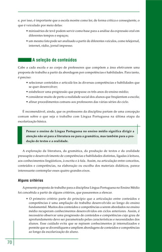 70
e, por isso, é importante que a escola mostre como ler, de forma crítica e conseqüente, o
que é veiculado por meio delas:
• minisséries de tevê podem servir como base para a análise da expressão oral em
diferentes tempos e espaços;
• um mesmo fato pode ser analisado a partir de diferentes veículos, como telejornal,
internet, rádio, jornal impresso.
A seleção de conteúdos
Cabe a cada escola e ao corpo de professores que compõem a área efetivarem uma
proposta de trabalho a partir da abordagem por competências e habilidades. Para tanto,
é preciso:
• selecionar conteúdos e articulá-los às diversas competências e habilidades que
se quer desenvolver;
• estabelecer uma progressão que perpasse os três anos do ensino médio;
• considerar muito de perto a realidade social dos alunos que freqüentam a escola;
• afinar procedimentos comuns aos professores das várias séries do ciclo.
É recomendável, ainda, que os professores da disciplina partam de uma concepção
comum sobre o que seja o trabalho com Língua Portuguesa na última etapa da
escolarização básica.
Pensar o ensino de Língua Portuguesa no ensino médio significa dirigir a
atenção não só para a literatura ou para a gramática, mas também para a pro-
dução de textos e a oralidade.
A exploração da literatura, da gramática, da produção de textos e da oralidade
pressupõe o desenvolvimento de competências e habilidades distintas, ligadas à leitura,
aos conhecimentos lingüísticos, à escrita e à fala. Assim, na articulação entre conceitos,
conteúdos e competências, na elaboração ou escolha dos materiais didáticos, parece
interessante contemplar esses quatro grandes eixos.
Alguns critérios
A presente proposta de trabalho para a disciplina Língua Portuguesa no Ensino Médio
foi concebida a partir de alguns critérios, que passaremos a elencar.
• O primeiro critério parte do princípio que a articulação entre conteúdos e
competências é uma ampliação do trabalho desenvolvido ao longo do ensino
fundamental. Muitos dos conteúdos e competências a serem abordados no ensino
médio recuperam conhecimentos desenvolvidos em ciclos anteriores. Assim, é
necessário observar uma progressão de conteúdos e competências cujo grau de
aprofundamento deve ser parametrado pelas características e necessidades dos
alunos. Esse cuidado evita que se repisem conhecimentos já internalizados e
permite que se diversifiquem e ampliem abordagens de conteúdos e competências
ao longo da escolarização do aluno.
 