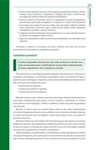 LínguaPortuguesa
81
• recursos oferecidos pelo sistema verbal (emprego apropriado de tempos e modos
verbais, formas pessoais e impessoais, emprego das formas condicionais,
privilégio das formas simples em relação às perifrásicas);
• recursos próprios do padrão escrito na organização textual (paragrafação,
periodização, pontuação sintagmática e expressiva, e outros sinais gráficos);
• convenções para citação do discurso alheio (discurso direto, indireto e indireto
livre): dois-pontos, travessão, aspas, verbos dicendi, tempo verbal, expressões
introdutórias, paráfrase, contexto narrativo;
• ortografia oficial do Português, desconsiderando-se os casos idiossincráticos e
as palavras de freqüência muito restrita;
• regras de concordância verbal e nominal, desconsiderando-se os chamados casos
especiais.
Conforme se observa, a produção de textos mobiliza uma série de recursos
profundamente relacionados à competência gramatical.
Competência gramatical
O ensino de gramática não deve ser visto como um fim em si mesmo, mas
como um mecanismo para a mobilização de recursos úteis à implementação
de outras competências, como a interativa e a textual.
Vale aqui retomar a abordagem gramatical adotada neste documento. Ainda que se
reconheça como legítima a conceituação da gramática como um conjunto de regras a
partir das quais uma língua se corporifica, parece conveniente lembrar que há pelo menos
três visões para esse conjunto de regras:
• aquelas que são seguidas;
• aquelas que podem ser seguidas;
• aquelas que devem ser seguidas.
Quando se observa que o falante natural de uma língua obedece minimamente às
convenções estabelecidas pelo grupo social de usuários, respeitando os acordos
praticados no nível morfológico, sintático e semântico, temos um quadro de gramática
internalizada.
Quando se observa que esse mesmo falante pode ou não seguir determinadas
convenções lingüísticas sem que, com sua atitude e com as variações adotadas, seja mais
ou menos reconhecido como um legítimo usuário dessa língua, temos um quadro de
gramática descritiva.
Quando se observa que esse falante sofre discriminação por não seguir as convenções
lingüísticas adotadas, que estabelecem na medida do possível o que seria certo ou errado
no que diz respeito ao emprego das regras, percebe-se que está sendo julgado segundo
um ponto de vista gramatical normativo ou prescritivo.
Tradicionalmente, a escola brasileira vem adotando essa última perspectiva no ensino
de Língua Portuguesa, sem se preocupar necessariamente em articular as prescrições
típicas dessa abordagem gramatical com as práticas de leitura e produção de textos
 