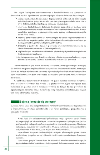 84
Em Língua Portuguesa, considerando-se o desenvolvimento das competências
interativa, textual e gramatical, podem-se propor diversos formatos de avaliação:
• aferição das habilidades dos alunos de produzir um texto oral, em apresentação
individual ou em grupo, de acordo com um gênero pré-estabelecido e com o
nível de formalidade exigido para a situação enunciativa;
• observação das habilidades de leitura dos alunos, que podem ser medidas tanto
por suas intervenções orais na discussão de uma obra literária ou de uma matéria
jornalística quanto por seu desempenho escrito quando produzem uma resenha
ou um texto crítico.
• abertura para outras formas de representação das obras originalmente lidas a
partir de um suporte escrito: leitura dramática, dramatização com bonecos,
montagem teatral, pintura, fotografia, entre outras;
• trabalho a partir de situações-problema que mobilizem uma série de
conhecimentos relacionados às três competências;
• implementação de centros de interesse e projetos cujos processos ou produtos
finais possam ser avaliados;
• abertura para momentos de auto-avaliação, avaliação mútua, avaliação em grupo,
de forma a deslocar a tarefa de avaliar como exclusiva do professor.
Diferentemente do que ocorre no ensino tradicional, privilegia-se hoje a avaliação
do processo de aprendizagem como um todo, durante seu desenvolvimento. Em função
disso, ao propor determinada atividade o professor precisa ter muita clareza sobre
suas intencionalidades bem como sobre os critérios que utilizará para avaliar seus
resultados.
Na contramão das práticas tradicionais – em que se buscava encontrar os “erros”,
mais do que os “acertos” dos alunos –, o professor de Língua Portuguesa deve
valorizar os ganhos que o estudante obteve ao longo de seu processo de
aprendizagem, baseando-se nas matrizes de competências e habilidades, que exigem
um outro olhar sobre o ensino.
Sobre a formação do professor
António Nóvoa lança uma pergunta bastante pertinente sobre a formação de professores
e ofício docente, sobretudo considerando-se os novos paradigmas propostos para a
educação brasileira:
Como é que cada um se tornou no professor que é hoje? E porquê? De que forma a
acção pedagógica é influenciada por características pessoais e pelo percurso de vida
profissional de cada professor? As respostas levar-nos-iam longe demais. Mas talvez
valha a pena mencionar brevemente os três AAA que sustentam o processo identitário
dos professores: A de Adesão, A de Acção, A de Autoconsciência.
A de Adesão, porque ser professor implica sempre a adesão a princípios e valores,
a adopção de projectos, um investimento positivo nas potencialidades de crianças
e jovens.
A de Acção, porque também aqui, na escolha das melhores maneiras de agir, se
jogam decisões do foro profissional e do foro pessoal. Todos sabemos que certas técnicas
 