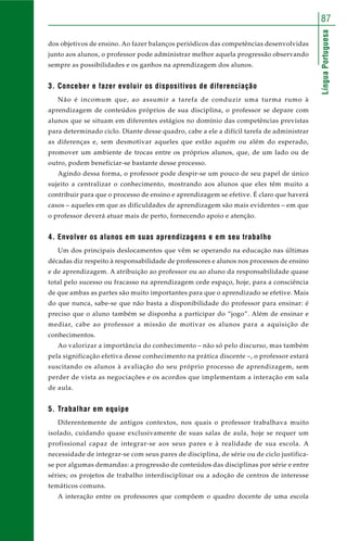 LínguaPortuguesa
87
dos objetivos de ensino. Ao fazer balanços periódicos das competências desenvolvidas
junto aos alunos, o professor pode administrar melhor aquela progressão observando
sempre as possibilidades e os ganhos na aprendizagem dos alunos.
3. Conceber e fazer evoluir os dispositivos de diferenciação
Não é incomum que, ao assumir a tarefa de conduzir uma turma rumo à
aprendizagem de conteúdos próprios de sua disciplina, o professor se depare com
alunos que se situam em diferentes estágios no domínio das competências previstas
para determinado ciclo. Diante desse quadro, cabe a ele a difícil tarefa de administrar
as diferenças e, sem desmotivar aqueles que estão aquém ou além do esperado,
promover um ambiente de trocas entre os próprios alunos, que, de um lado ou de
outro, podem beneficiar-se bastante desse processo.
Agindo dessa forma, o professor pode despir-se um pouco de seu papel de único
sujeito a centralizar o conhecimento, mostrando aos alunos que eles têm muito a
contribuir para que o processo de ensino e aprendizagem se efetive. É claro que haverá
casos – aqueles em que as dificuldades de aprendizagem são mais evidentes – em que
o professor deverá atuar mais de perto, fornecendo apoio e atenção.
4. Envolver os alunos em suas aprendizagens e em seu trabalho
Um dos principais deslocamentos que vêm se operando na educação nas últimas
décadas diz respeito à responsabilidade de professores e alunos nos processos de ensino
e de aprendizagem. A atribuição ao professor ou ao aluno da responsabilidade quase
total pelo sucesso ou fracasso na aprendizagem cede espaço, hoje, para a consciência
de que ambas as partes são muito importantes para que o aprendizado se efetive. Mais
do que nunca, sabe-se que não basta a disponibilidade do professor para ensinar: é
preciso que o aluno também se disponha a participar do “jogo”. Além de ensinar e
mediar, cabe ao professor a missão de motivar os alunos para a aquisição de
conhecimentos.
Ao valorizar a importância do conhecimento – não só pelo discurso, mas também
pela significação efetiva desse conhecimento na prática discente –, o professor estará
suscitando os alunos à avaliação do seu próprio processo de aprendizagem, sem
perder de vista as negociações e os acordos que implementam a interação em sala
de aula.
5. Trabalhar em equipe
Diferentemente de antigos contextos, nos quais o professor trabalhava muito
isolado, cuidando quase exclusivamente de suas salas de aula, hoje se requer um
profissional capaz de integrar-se aos seus pares e à realidade de sua escola. A
necessidade de integrar-se com seus pares de disciplina, de série ou de ciclo justifica-
se por algumas demandas: a progressão de conteúdos das disciplinas por série e entre
séries; os projetos de trabalho interdisciplinar ou a adoção de centros de interesse
temáticos comuns.
A interação entre os professores que compõem o quadro docente de uma escola
 