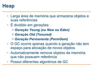 Heap
 • Larga área de memória que armazena objetos e
   suas referências
 • É dividido em gerações
    Geração Young (ou New ou Eden)
    Geração Old (Tenured)
    Geração Permanente (PermGem)
 • O GC ocorre apenas quando a geração não tem
   espaço para alocação de novos objetos
 • Automaticamente remove objetos da memória
   que não possuem referência
 • Possui diferentes algoritmos de GC
 