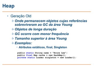 Heap
 • Geração Old
    Onde permanecem objetos cujas referências
     sobreviveram ao GC da área Young
    Objetos de longa duração
    GC ocorre com menor frequência
    Tamanho superior à área Young
    Exemplos:
       • Atributos estáticos, final, Singleton
       public static String name = “Bruce Lee”;
       public final Map cache = new HashMap();
       private static Loader singleton = new Loader();
 