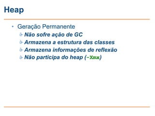 Heap
 • Geração Permanente
    Não sofre ação de GC
    Armazena a estrutura das classes
    Armazena informações de reflexão
    Não participa do heap (-Xmx)
 