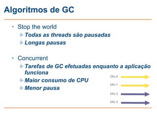 Algoritmos de GC
 • Stop the world
    Todas as threads são pausadas
    Longas pausas

 • Concurrent
    Tarefas de GC efetuadas enquanto a aplicação
     funciona
    Maior consumo de CPU
    Menor pausa
 