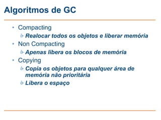 Algoritmos de GC
 • Compacting
    Realocar todos os objetos e liberar memória
 • Non Compacting
    Apenas libera os blocos de memória
 • Copying
    Copia os objetos para qualquer área de
     memória não prioritária
    Libera o espaço
 
