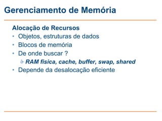 Gerenciamento de Memória

 Alocação de Recursos
 • Objetos, estruturas de dados
 • Blocos de memória
 • De onde buscar ?
    RAM fisica, cache, buffer, swap, shared
 • Depende da desalocação eficiente
 