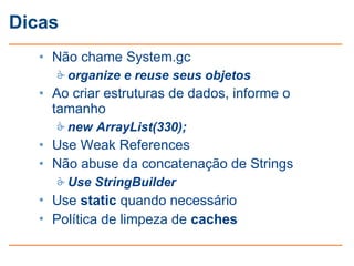 Dicas
   • Não chame System.gc
      organize e reuse seus objetos
   • Ao criar estruturas de dados, informe o
     tamanho
      new ArrayList(330);
   • Use Weak References
   • Não abuse da concatenação de Strings
      Use StringBuilder
   • Use static quando necessário
   • Política de limpeza de caches
 