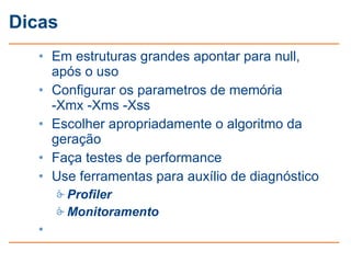 Dicas
   • Em estruturas grandes apontar para null,
     após o uso
   • Configurar os parametros de memória
     -Xmx -Xms -Xss
   • Escolher apropriadamente o algoritmo da
     geração
   • Faça testes de performance
   • Use ferramentas para auxílio de diagnóstico
        Profiler
        Monitoramento
   •
 