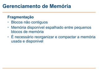 Gerenciamento de Memória

 Fragmentação
 • Blocos não contiguos
 • Memória disponível espalhado entre pequenos
   blocos de memória
 • É necessário reorganizar e compactar a memória
   usada e disponível
 