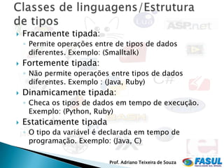    Fracamente tipada:
    ◦ Permite operações entre de tipos de dados
      diferentes. Exemplo: (Smalltalk)
   Fortemente tipada:
    ◦ Não permite operações entre tipos de dados
      diferentes. Exemplo : (Java, Ruby)
   Dinamicamente tipada:
    ◦ Checa os tipos de dados em tempo de execução.
      Exemplo: (Python, Ruby)
   Estaticamente tipada
    ◦ O tipo da variável é declarada em tempo de
      programação. Exemplo: (Java, C)

                            Prof. Adriano Teixeira de Souza
 
