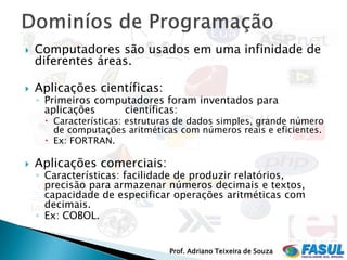    Computadores são usados em uma infinidade de
    diferentes áreas.

   Aplicações científicas:
    ◦ Primeiros computadores foram inventados para
      aplicações     científicas:
      Características: estruturas de dados simples, grande número
       de computações aritméticas com números reais e eficientes.
      Ex: FORTRAN.

   Aplicações comerciais:
    ◦ Características: facilidade de produzir relatórios,
      precisão para armazenar números decimais e textos,
      capacidade de especificar operações aritméticas com
      decimais.
    ◦ Ex: COBOL.


                                Prof. Adriano Teixeira de Souza
 
