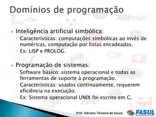    Inteligência artificial simbólica:
    ◦ Características: computações simbólicas ao invés de
      numéricas, computação por listas encadeadas.
    ◦ Ex: LISP e PROLOG.

   Programação de sistemas:
    ◦ Software básico: sistema operacional e todas as
      ferramentas de suporte à programação.
    ◦ Características: usados continuamente, requerem
      eficiência na execução.
    ◦ Ex: Sistema operacional UNIX foi escrito em C.


                            Prof. Adriano Teixeira de Souza
 