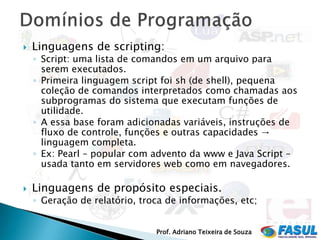    Linguagens de scripting:
    ◦ Script: uma lista de comandos em um arquivo para
      serem executados.
    ◦ Primeira linguagem script foi sh (de shell), pequena
      coleção de comandos interpretados como chamadas aos
      subprogramas do sistema que executam funções de
      utilidade.
    ◦ A essa base foram adicionadas variáveis, instruções de
      fluxo de controle, funções e outras capacidades →
      linguagem completa.
    ◦ Ex: Pearl – popular com advento da www e Java Script –
      usada tanto em servidores web como em navegadores.

   Linguagens de propósito especiais.
    ◦ Geração de relatório, troca de informações, etc;


                               Prof. Adriano Teixeira de Souza
 