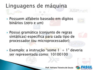   Possuem alfabeto baseado em dígitos
    binários (zero e um)

   Possui gramática (conjunto de regras
    sintáticas) específica para cada tipo de
    processador (ou microprocessador);

   Exemplo: a instrução “some 1 + 1” deveria
    ser representada como: 10100100


                          Prof. Adriano Teixeira de Souza
 