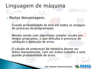    Muitas desvantagens:

    ◦ Grande probabilidade de erro em todos os estágios
      do processo de programação.

    ◦ Mesmo sendo com algoritmos simples resulta em
      longos programas, o que dificulta o processo de
      validação e detecção de erros.

    ◦ O cálculo de endereços de memória devem ser
      feitos manualmente, com um árduo trabalho e uma
      grande probabilidade de erros.


                           Prof. Adriano Teixeira de Souza
 