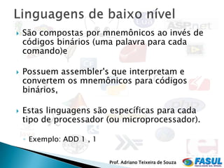    São compostas por mnemônicos ao invés de
    códigos binários (uma palavra para cada
    comando)e

   Possuem assembler's que interpretam e
    convertem os mnemônicos para códigos
    binários,

   Estas linguagens são específicas para cada
    tipo de processador (ou microprocessador).

    ◦ Exemplo: ADD 1 , 1


                           Prof. Adriano Teixeira de Souza
 